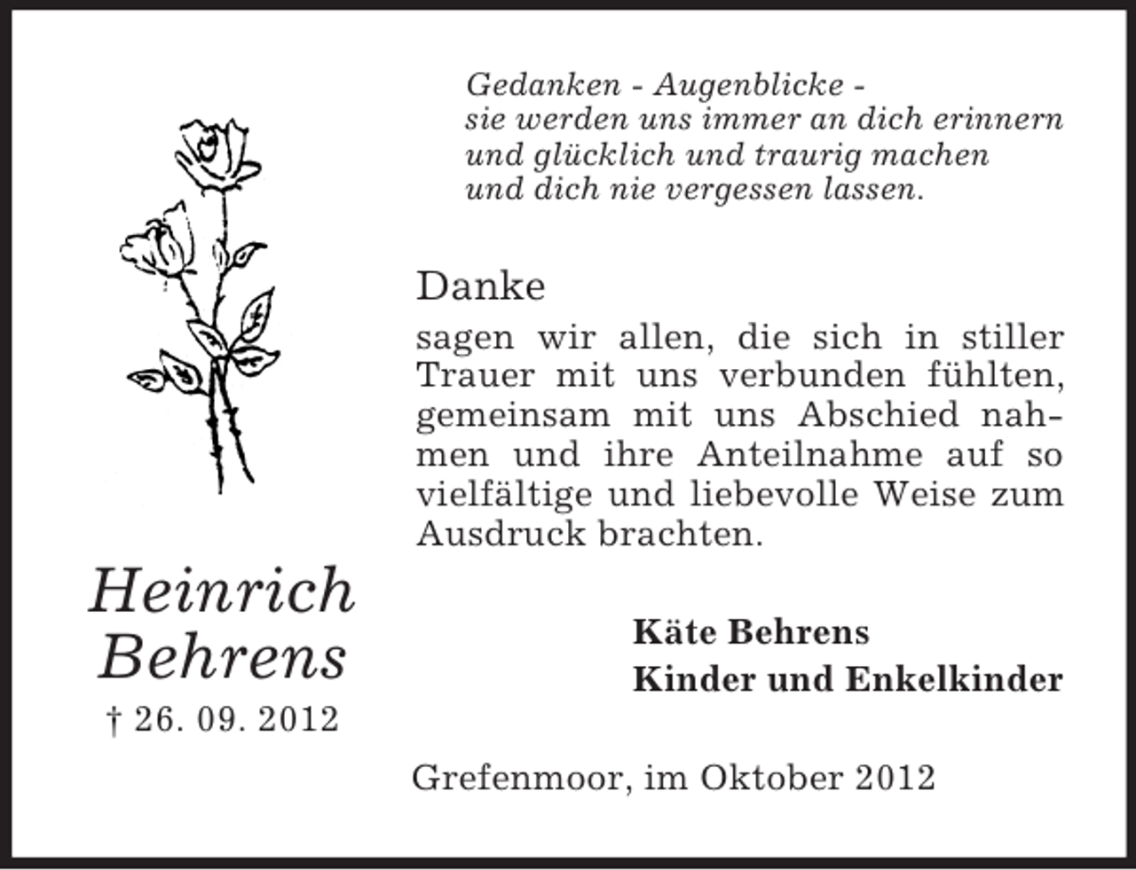 <p>Gedanken - Augenblicke sie werden uns immer an dich erinnern<br />und glücklich und traurig machen<br />und dich nie vergessen lassen.</p><p>Danke<br />sagen wir allen, die sich in stiller<br />Trauer mit uns verbunden fühlten,<br />gemeinsam mit uns Abschied nahmen und ihre Anteilnahme auf so<br />vielfältige und liebevolle Weise zum<br />Ausdruck brachten.</p><p>Heinrich<br />Behrens</p><p>Käte Behrens<br />Kinder und Enkelkinder</p><p>† 26. 09. 2012<br />Grefenmoor, im Oktober 2012</p>