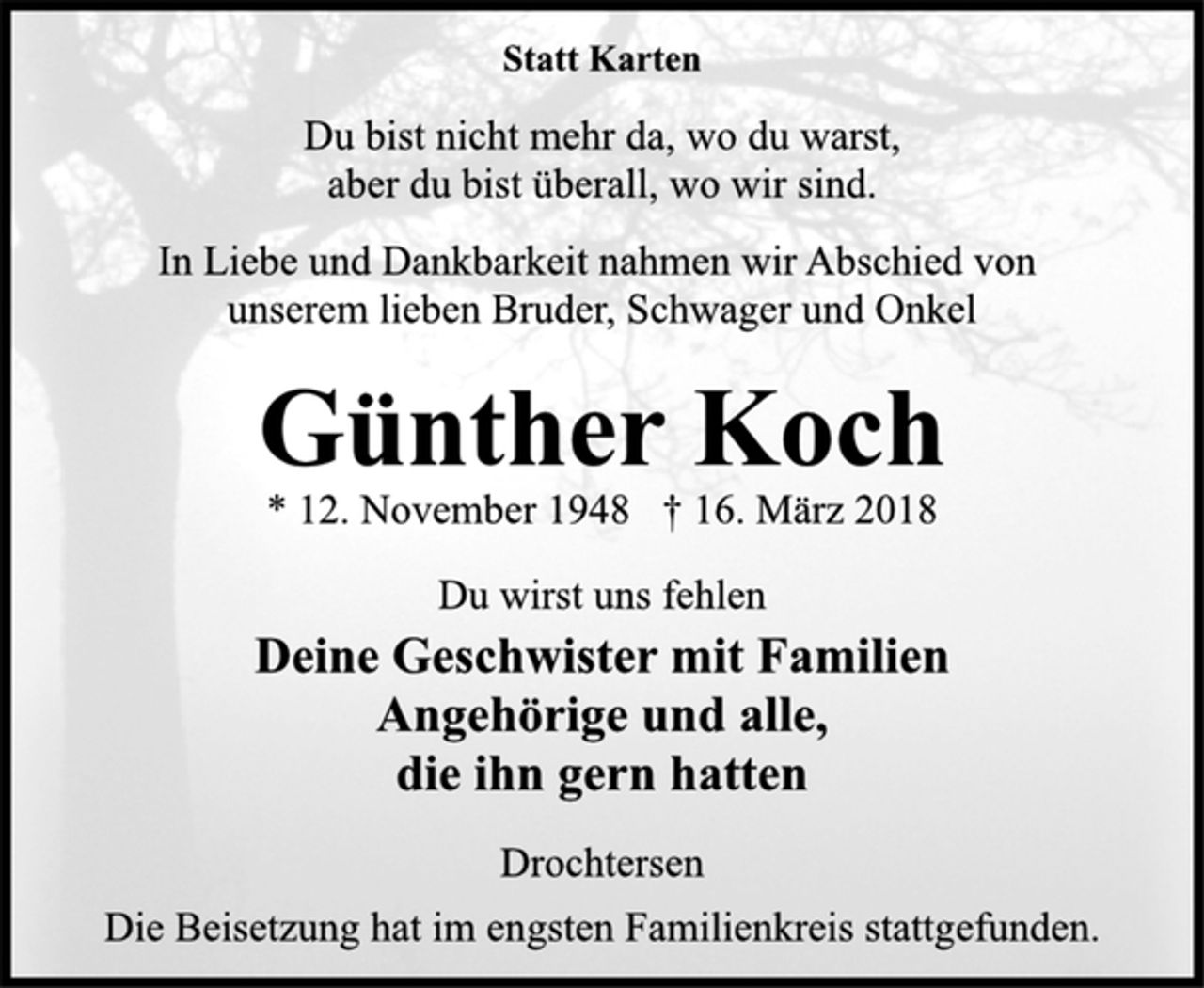 <p>Statt Karten<br />Du bist nicht mehr da, wo du warst,<br />aber du bist überall, wo wir sind.<br />In Liebe und Dankbarkeit nahmen wir Abschied von<br />unserem lieben Bruder, Schwager und Onkel<br />Günther Koch<br />* 12. November 1948 † 16. März 2018<br />Du wirst uns fehlen<br />Deine Geschwister mit Familien<br />Angehörige und alle,<br />die ihn gern hatten<br />Drochtersen<br />Die Beisetzung hat im engsten Familienkreis stattgefunden.</p>