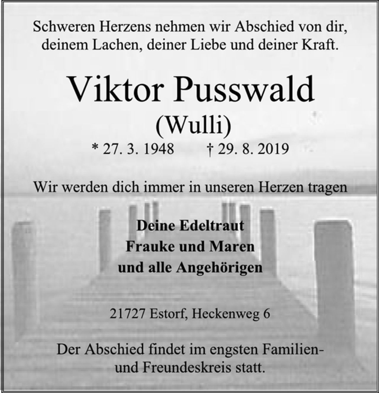<p>Schweren Herzens nehmen wir Abschied von dir, deinem Lachen, deiner Liebe und deiner Kraft.<br />Viktor Pusswald<br />(Wulli)<br />* 27. 3. 1948 † 29. 8. 2019<br />Wir werden dich immer in unseren Herzen tragen<br />Deine Edeltraut<br />Frauke und Maren<br />und alle Angehörigen<br />21727 Estorf, Heckenweg 6<br />Der Abschied findet im engsten Familien-<br />und Freundeskreis statt.</p>