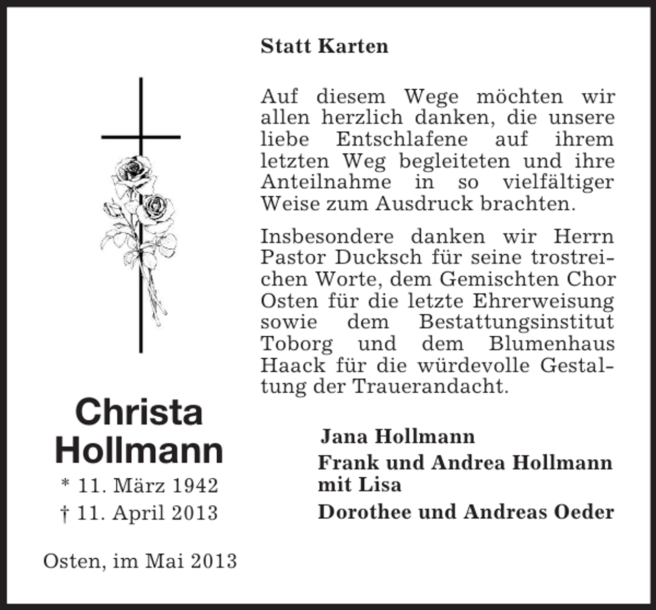 <p>Statt Karten</p><p>Christa<br />Hollmann<br />* 11. März 1942<br />† 11. April 2013<br />Osten, im Mai 2013</p><p>Auf diesem Wege möchten wir<br />allen herzlich danken, die unsere<br />liebe Entschlafene auf ihrem<br />letzten Weg begleiteten und ihre<br />Anteilnahme in so vielfältiger<br />Weise zum Ausdruck brachten.<br />Insbesondere danken wir Herrn<br />Pastor Ducksch für seine trostreichen Worte, dem Gemischten Chor<br />Osten für die letzte Ehrerweisung<br />sowie dem Bestattungsinstitut<br />Toborg und dem Blumenhaus<br />Haack für die würdevolle Gestaltung der Trauerandacht.<br />Jana Hollmann<br />Frank und Andrea Hollmann<br />mit Lisa<br />Dorothee und Andreas Oeder</p>