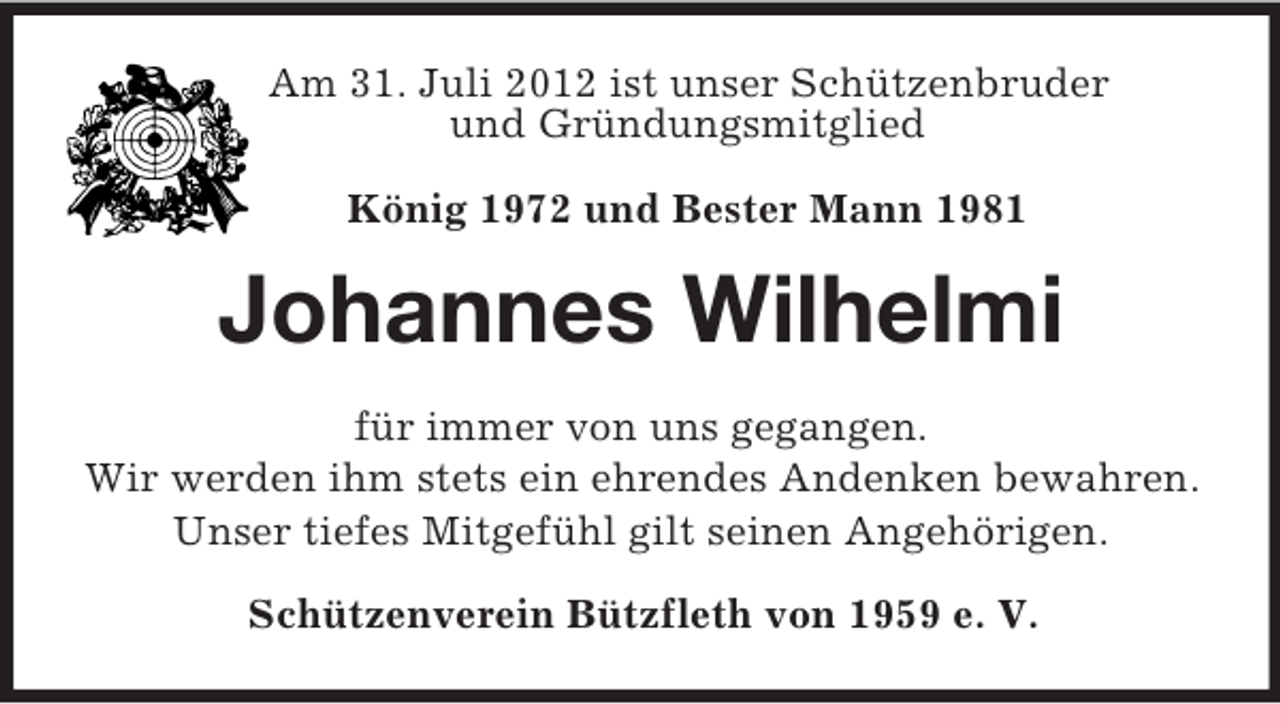 <p>Am 31. Juli 2012 ist unser Schützenbruder<br />und Gründungsmitglied</p><p>König 1972 und Bester Mann 1981<br />Johannes Wilhelmi<br />für immer von uns gegangen.<br />Wir werden ihm stets ein ehrendes Andenken bewahren.<br />Unser tiefes Mitgefühl gilt seinen Angehörigen.<br />Schützenverein Bützfleth von 1959 e. V.</p>