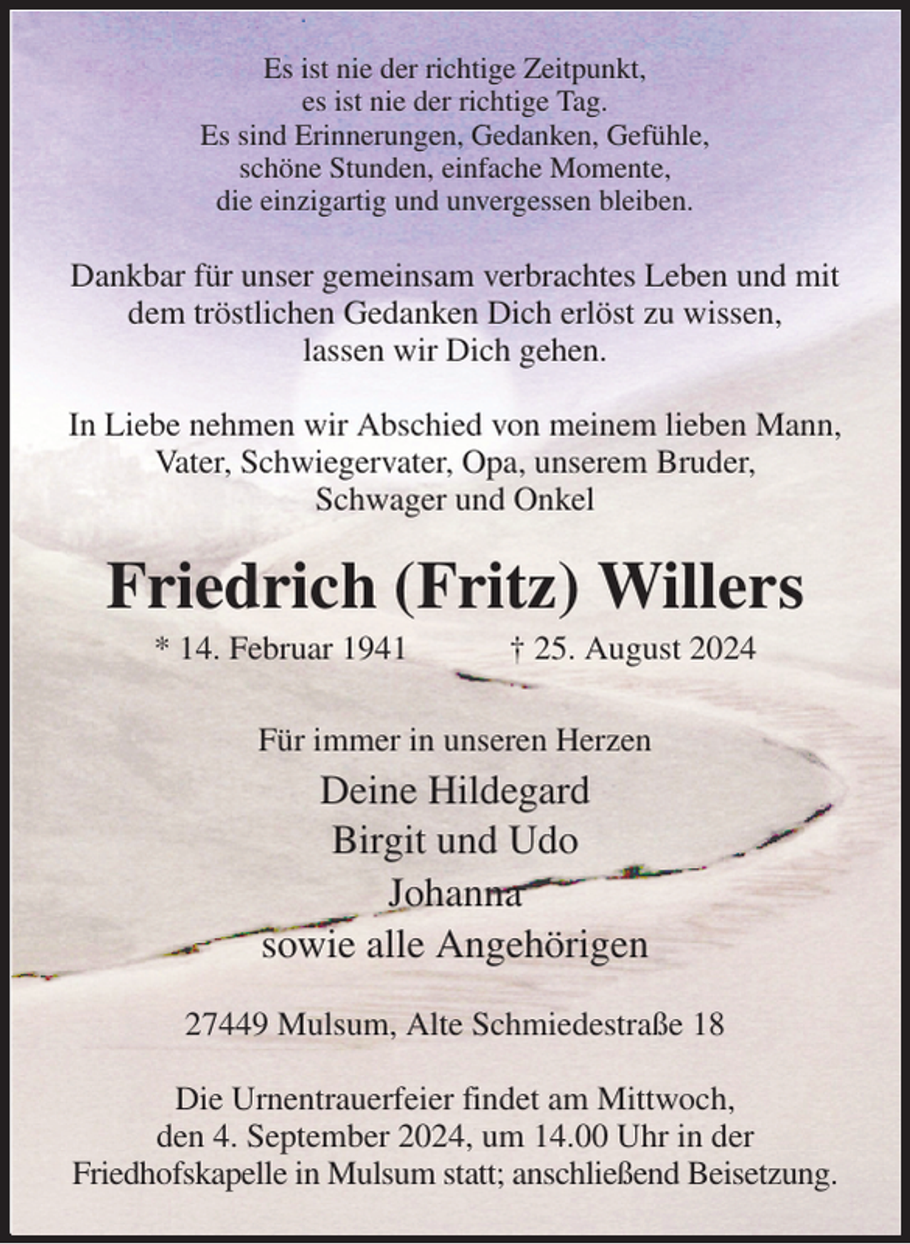 <p>Es ist nie der richtige Zeitpunkt,<br />es ist nie der richtige Tag.<br />Es sind Erinnerungen, Gedanken, Gefühle,<br />schöne Stunden, einfache Momente,<br />die einzigartig und unvergessen bleiben.<br />Dankbar für unser gemeinsam verbrachtes Leben und mit dem tröstlichen Gedanken Dich erlöst zu wissen,<br />lassen wir Dich gehen.</p><p>In Liebe nehmen wir Abschied von meinem lieben Mann, Vater, Schwiegervater, Opa, unserem Bruder,<br />Schwager und Onkel<br />Friedrich (Fritz) Willers<br />* 14. Februar 1941 † 25. August 2024<br />Für immer in unseren Herzen<br />Deine Hildegard<br />Birgit und Udo<br />Johanna<br />sowie alle Angehörigen<br />27449 Mulsum, Alte Schmiedestraße 18</p><p>Die Urnentrauerfeier findet am Mittwoch,<br />den 4. September 2024, um 14.00 Uhr in der<br />Friedhofskapelle in Mulsum statt; anschließend Beisetzung.</p>