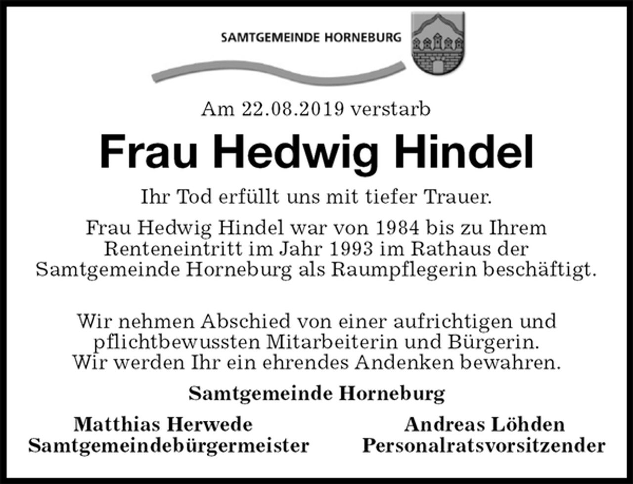 <p>Am 22.08.2019 verstarb<br />Frau Hedwig Hindel<br />Ihr Tod erfüllt uns mit tiefer Trauer.<br />Frau Hedwig Hindel war von 1984 bis zu Ihrem<br />Renteneintritt im Jahr 1993 im Rathaus der<br />Samtgemeinde Horneburg als Raumpflegerin beschäftigt.</p><p>Wir nehmen Abschied von einer aufrichtigen und<br />pflichtbewussten Mitarbeiterin und Bürgerin.<br />Wir werden Ihr ein ehrendes Andenken bewahren.<br />Samtgemeinde Horneburg<br />Matthias Herwede Andreas Löhden<br />Samtgemeindebürgermeister Personalratsvorsitzender</p>