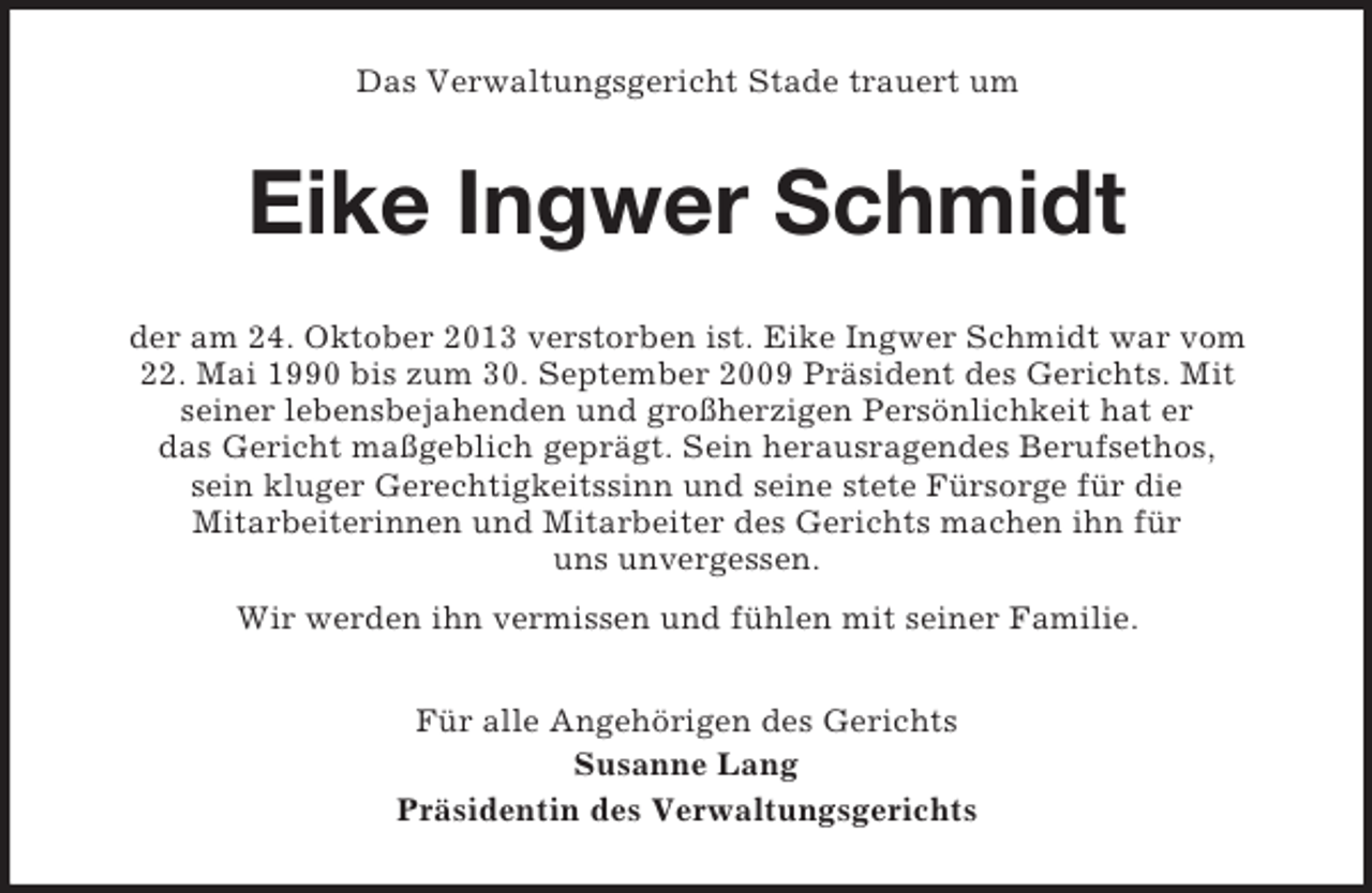 <p>Das Verwaltungsgericht Stade trauert um</p><p>Eike Ingwer Schmidt<br />der am 24. Oktober 2013 verstorben ist. Eike Ingwer Schmidt war vom<br />22. Mai 1990 bis zum 30. September 2009 Präsident des Gerichts. Mit<br />seiner lebensbejahenden und großherzigen Persönlichkeit hat er<br />das Gericht maßgeblich geprägt. Sein herausragendes Berufsethos,<br />sein kluger Gerechtigkeitssinn und seine stete Fürsorge für die<br />Mitarbeiterinnen und Mitarbeiter des Gerichts machen ihn für<br />uns unvergessen.<br />Wir werden ihn vermissen und fühlen mit seiner Familie.<br />Für alle Angehörigen des Gerichts<br />Susanne Lang<br />Präsidentin des Verwaltungsgerichts</p>
