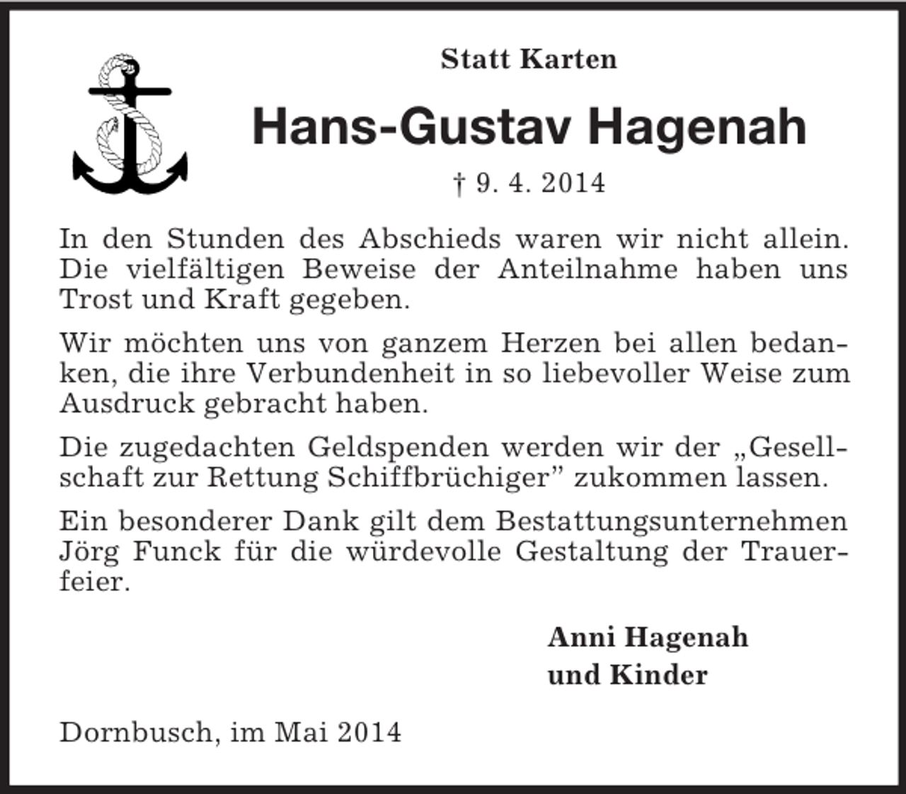 <p>Statt Karten<br />Hans-Gustav Hagenah<br />† 9. 4. 2014<br />In den Stunden des Abschieds waren wir nicht allein. Die vielfältigen Beweise der Anteilnahme haben uns Trost und Kraft gegeben.<br />Wir möchten uns von ganzem Herzen bei allen bedanken, die ihre Verbundenheit in so liebevoller Weise zum Ausdruck gebracht haben.<br />Die zugedachten Geldspenden werden wir der „Gesellschaft zur Rettung Schiffbrüchiger” zukommen lassen.<br />Ein besonderer Dank gilt dem Bestattungsunternehmen Jörg Funck für die würdevolle Gestaltung der Trauerfeier.<br />Anni Hagenah<br />und Kinder<br />Dornbusch, im Mai 2014</p>