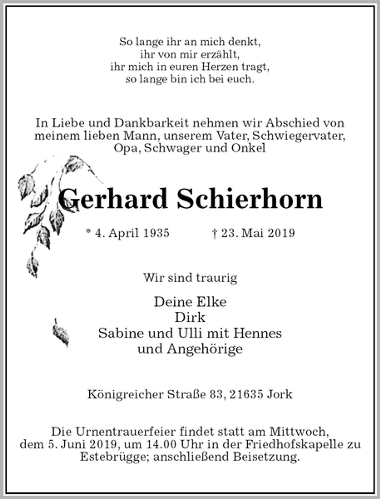 <p>So lange ihr an mich denkt,<br />ihr von mir erzählt,<br />ihr mich in euren Herzen tragt,<br />so lange bin ich bei euch.<br />In Liebe und Dankbarkeit nehmen wir Abschied von<br />meinem lieben Mann, unserem Vater, Schwiegervater,<br />Opa, Schwager und Onkel<br />Gerhard Schierhorn<br />* 4. April 1935 † 23. Mai 2019<br />Wir sind traurig<br />Deine Elke<br />Dirk<br />Sabine und Ulli mit Hennes<br />und Angehörige<br />Königreicher Straße 83, 21635 Jork</p>
<p>Die Urnentrauerfeier findet statt am Mittwoch,<br />dem 5. Juni 2019, um 14.00 Uhr in der Friedhofskapelle zu Estebrügge; anschließend Beisetzung.</p>