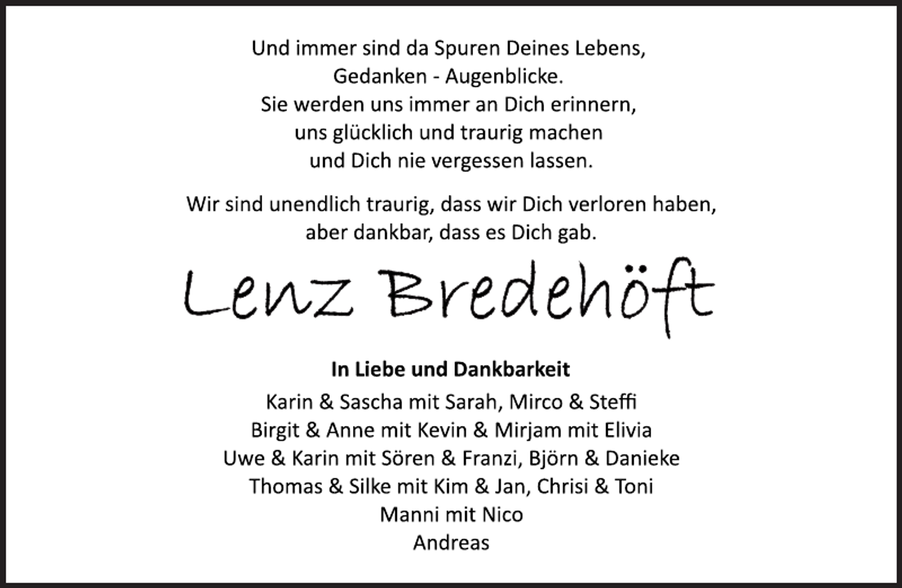 <p>Und immer sind da Spuren Deines Lebens,<br />Gedanken ­ Augenblicke.<br />Sie werden uns immer an Dich erinnern,<br />uns glücklich und traurig machen<br />und Dich nie vergessen lassen.<br />Wir sind unendlich traurig, dass wir Dich verloren haben,<br />aber dankbar, dass es Dich gab.<br />Lenz Bredehöft<br />In Liebe und Dankbarkeit<br />Karin &amp; Sascha mit Sarah, Mirco &amp; Steffi<br />Birgit &amp; Anne mit Kevin &amp; Mirjam mit Elivia<br />Uwe &amp; Karin mit Sören &amp; Franzi, Björn &amp; Danieke<br />Thomas &amp; Silke mit Kim &amp; Jan, Chrisi &amp; Toni<br />Manni mit Nico<br />Andreas</p>