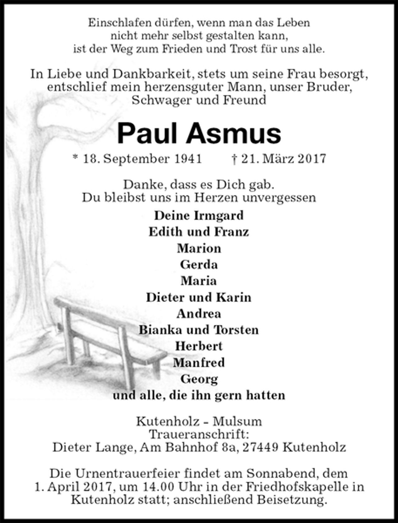 <p>Einschlafen dürfen, wenn man das Leben<br />nicht mehr selbst gestalten kann,<br />ist der Weg zum Frieden und Trost für uns alle.<br />In Liebe und Dankbarkeit, stets um seine Frau besorgt, entschlief mein herzensguter Mann, unser Bruder, Schwager und Freund<br />Paul Asmus<br />* 18. September 1941 † 21. März 2017<br />Danke, dass es Dich gab.<br />Du bleibst uns im Herzen unvergessen<br />Deine Irmgard<br />Edith und Franz<br />Marion<br />Gerda<br />Maria<br />Dieter und Karin<br />Andrea<br />Bianka und Torsten<br />Herbert<br />Manfred<br />Georg<br />und alle, die ihn gern hatten<br />Kutenholz - Mulsum<br />Traueranschrift:<br />Dieter Lange, Am Bahnhof 8a, 27449 Kutenholz</p><p>Die Urnentrauerfeier findet am Sonnabend, dem<br />1. April 2017, um 14.00 Uhr in der Friedhofskapelle in Kutenholz statt; anschließend Beisetzung.</p>