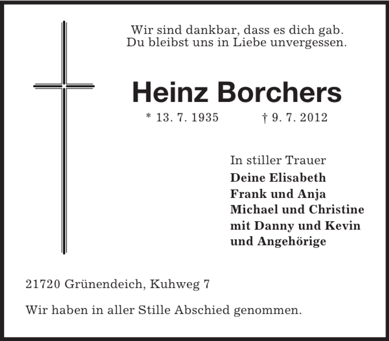 <p>Wir sind dankbar, dass es dich gab.<br />Du bleibst uns in Liebe unvergessen.</p><p>Heinz Borchers<br />* 13. 7. 1935</p><p>† 9. 7. 2012<br />In stiller Trauer<br />Deine Elisabeth<br />Frank und Anja<br />Michael und Christine<br />mit Danny und Kevin<br />und Angehörige</p><p>21720 Grünendeich, Kuhweg 7<br />Wir haben in aller Stille Abschied genommen.</p>