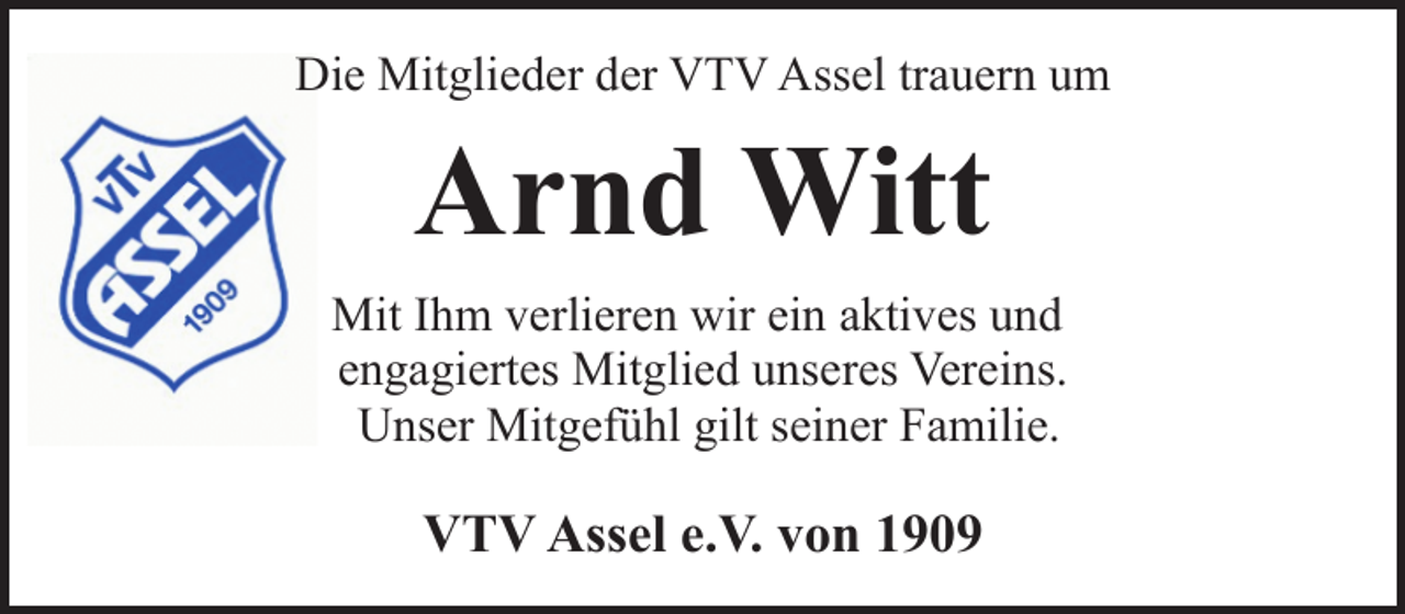 <p>Die Mitglieder der VTV Assel trauern um</p><p>Arnd Witt<br />Mit Ihm verlieren wir ein aktives und<br />engagiertes Mitglied unseres Vereins.<br />Unser Mitgefühl gilt seiner Familie.</p><p>VTV Assel e.V. von 1909</p>