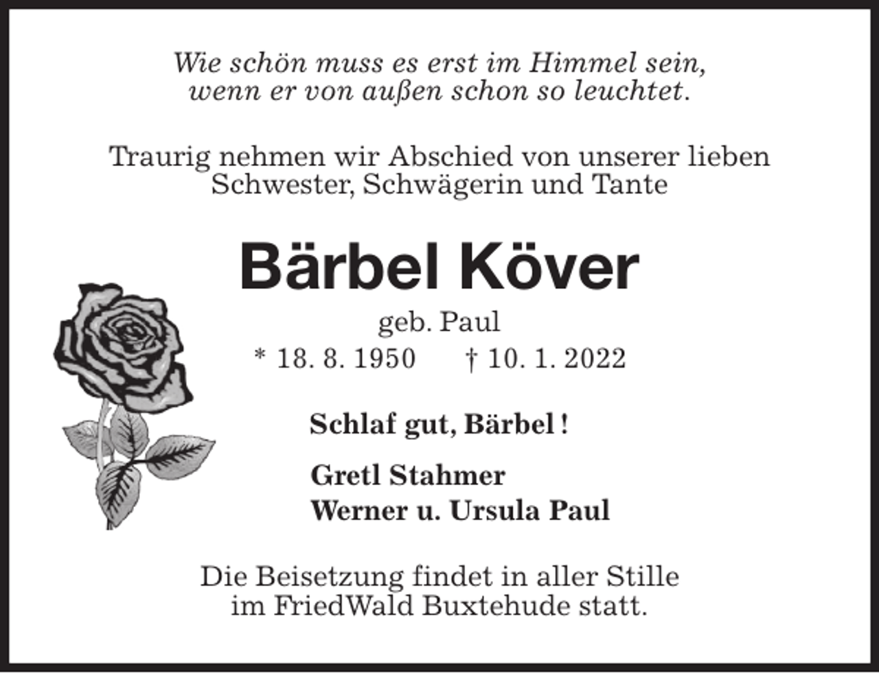 <p>Wie schön muss es erst im Himmel sein,<br />wenn er von außen schon so leuchtet.<br />Traurig nehmen wir Abschied von unserer lieben<br />Schwester, Schwägerin und Tante<br />Bärbel Köver<br />geb. Paul<br />* 18. 8. 1950 † 10. 1. 2022<br />Schlaf gut, Bärbel !<br />Gretl Stahmer<br />Werner u. Ursula Paul<br />Die Beisetzung findet in aller Stille<br />im FriedWald Buxtehude statt.</p>