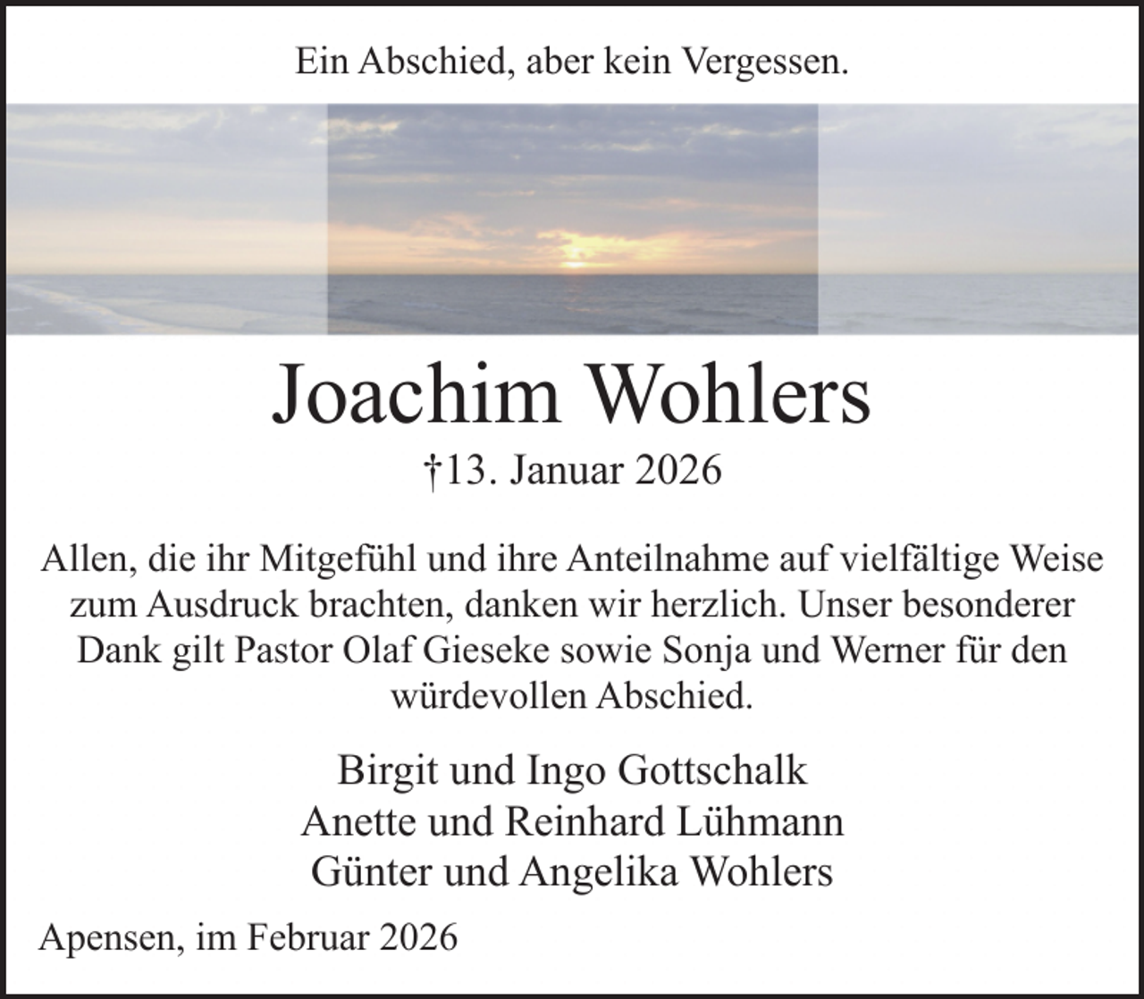 <p>Ein Abschied, aber kein Vergessen.</p><p>Joachim Wohlers<br />†13. Januar 2026</p><p>Allen, die ihr Mitgefühl und ihre Anteilnahme auf vielfältige Weise<br />zum Ausdruck brachten, danken wir herzlich. Unser besonderer<br />Dank gilt Pastor Olaf Gieseke sowie Sonja und Werner für den<br />würdevollen Abschied.</p><p>Birgit und Ingo Gottschalk<br />Anette und Reinhard Lühmann<br />Günter und Angelika Wohlers<br />Apensen, im Februar 2026</p>