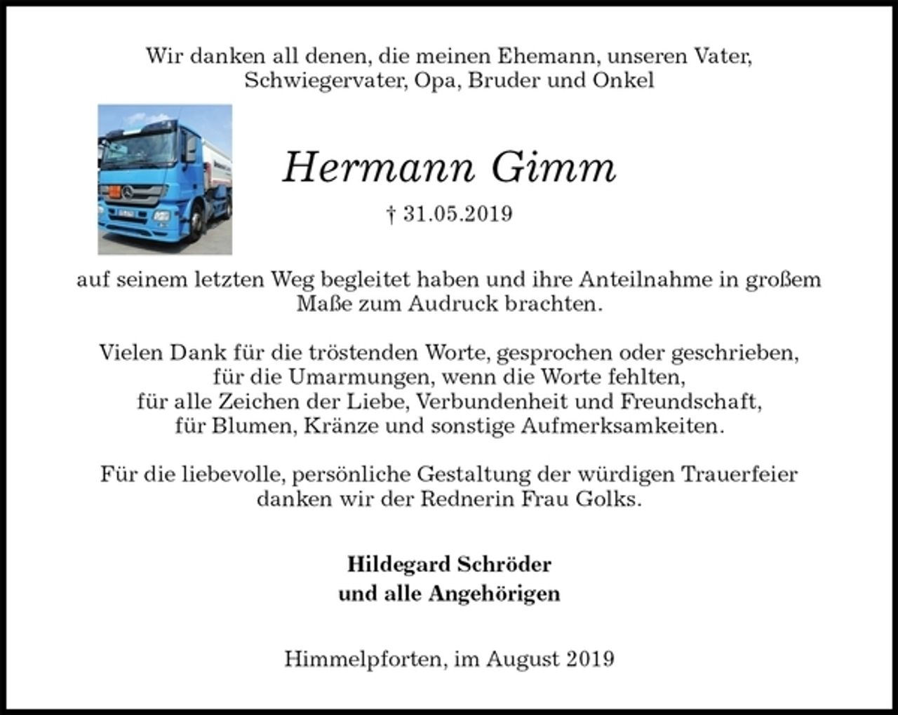 <p>Wir danken all denen, die meinen Ehemann, unseren Vater,<br />Schwiegervater, Opa, Bruder und Onkel<br />Hermann Gimm<br />† 31.05.2019<br />auf seinem letzten Weg begleitet haben und ihre Anteilnahme in großem Maße zum Audruck brachten.</p><p>Vielen Dank für die tröstenden Worte, gesprochen oder geschrieben,<br />für die Umarmungen, wenn die Worte fehlten,<br />für alle Zeichen der Liebe, Verbundenheit und Freundschaft,<br />für Blumen, Kränze und sonstige Aufmerksamkeiten.</p><p>Für die liebevolle, persönliche Gestaltung der würdigen Trauerfeier<br />danken wir der Rednerin Frau Golks.<br />Hildegard Schröder<br />und alle Angehörigen<br />Himmelpforten, im August 2019</p>