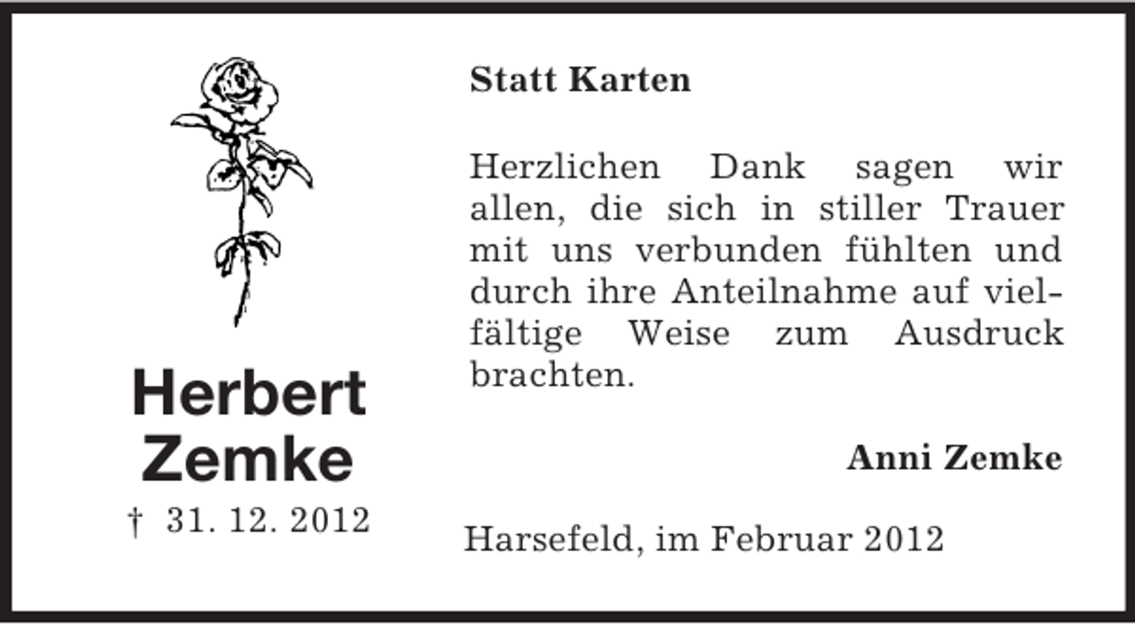 <p>Statt Karten</p><p>Herbert<br />Zemke<br />† 31. 12. 2012</p><p>Herzlichen Dank sagen wir<br />allen, die sich in stiller Trauer<br />mit uns verbunden fühlten und<br />durch ihre Anteilnahme auf vielfältige Weise zum Ausdruck<br />brachten.<br />Anni Zemke<br />Harsefeld, im Februar 2012</p>