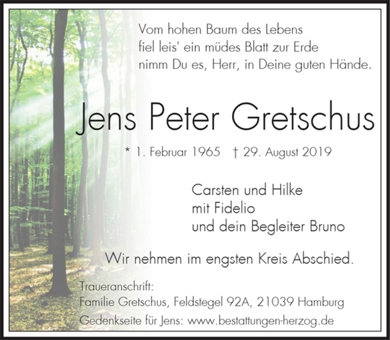 <p>Vom hohen Baum des Lebens<br />fiel leis' ein müdes Blatt zur Erde<br />nimm Du es, Herr, in Deine guten Hände.<br />Jens Peter Gretschus<br />* 1. Februar 1965 † 29. August 2019<br />Carsten und Hilke<br />mit Fidelio<br />und dein Begleiter Bruno<br />Wir nehmen im engsten Kreis Abschied.<br />Traueranschrift:<br />Familie Gretschus, Feldstegel 92A, 21039 Hamburg<br />Gedenkseite für Jens: www.bestattungen-herzog.de</p>