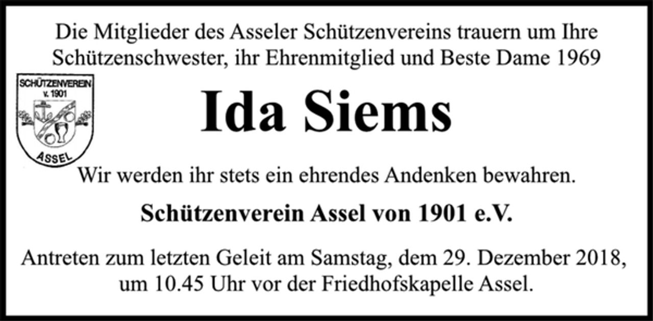 <p>Die Mitglieder des Asseler Schützenvereins trauern um Ihre<br />Schützenschwester, ihr Ehrenmitglied und Beste Dame 1969<br />Ida Siems<br />Wir werden ihr stets ein ehrendes Andenken bewahren.<br />Schützenverein Assel von 1901 e.V.<br />Antreten zum letzten Geleit am Samstag, dem 29. Dezember 2018,<br />um 10.45 Uhr vor der Friedhofskapelle Assel.</p>