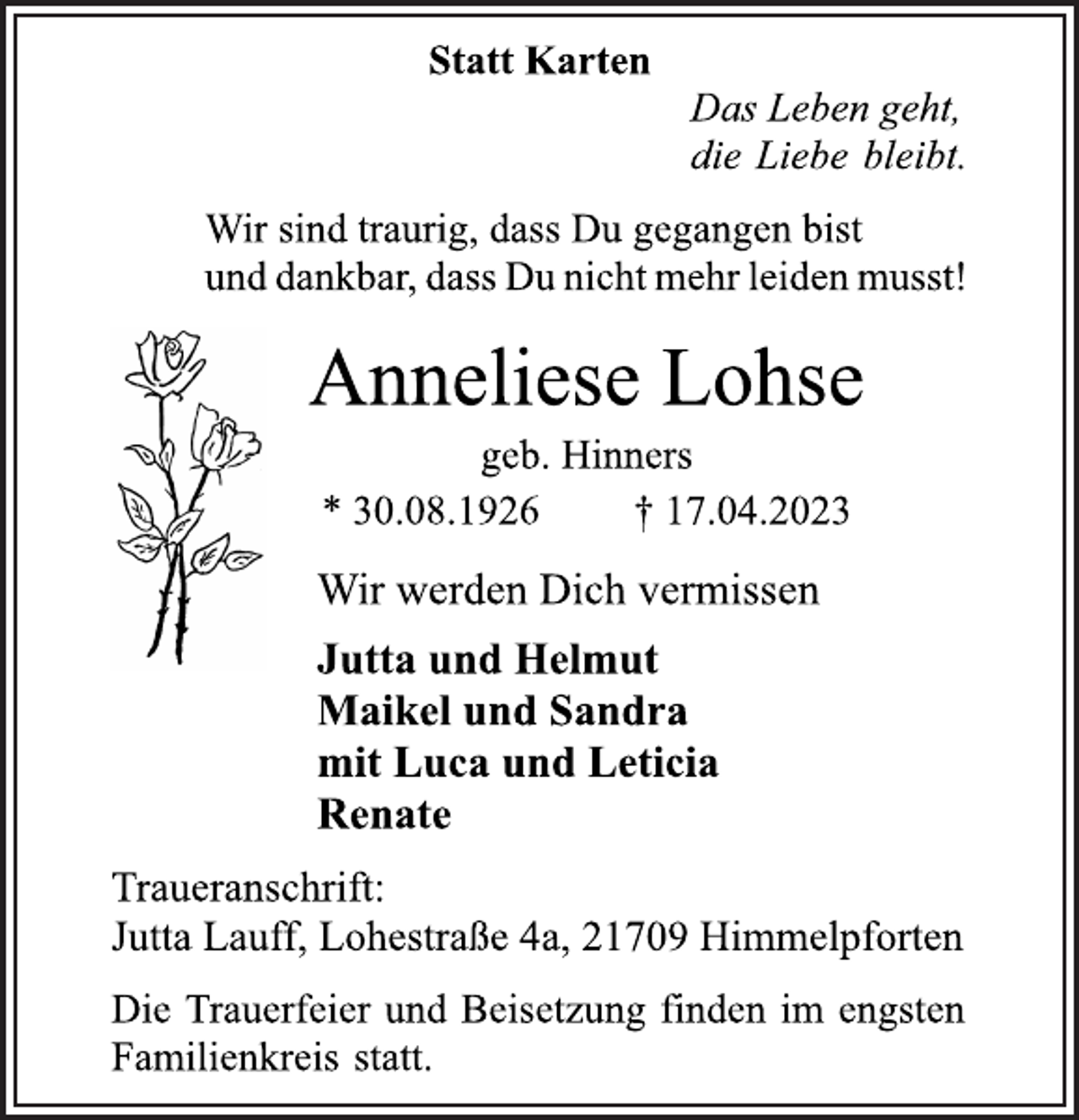 <p>Statt Karten<br />Das Leben geht,<br />die Liebe bleibt.<br />Wir sind traurig, dass Du gegangen bist<br />und dankbar, dass Du nicht mehr leiden musst!<br />Anneliese Lohse<br />geb. Hinners<br />* 30.08.1926 † 17.04.2023<br />Wir werden Dich vermissen<br />Jutta und Helmut<br />Maikel und Sandra<br />mit Luca und Leticia<br />Renate<br />Traueranschrift:<br />Jutta Lauff, Lohestraße 4a, 21709 Himmelpforten<br />Die Trauerfeier und Beisetzung finden im engsten<br />Familienkreis statt.</p>