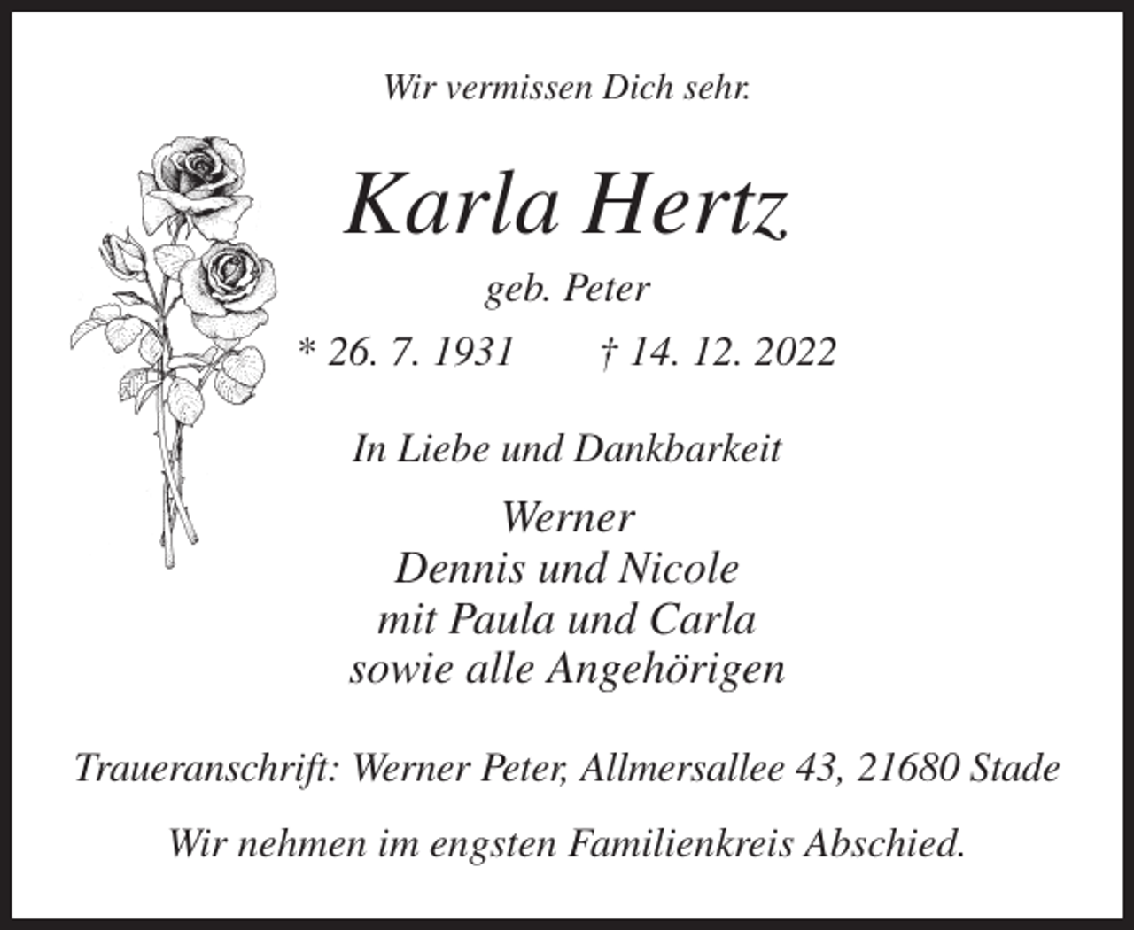 <p>Wir vermissen Dich sehr.<br />Karla Hertz<br />geb. Peter<br />* 26. 7. 1931 † 14. 12. 2022<br />In Liebe und Dankbarkeit<br />Werner<br />Dennis und Nicole<br />mit Paula und Carla<br />sowie alle Angehörigen<br />Traueranschrift: Werner Peter, Allmersallee 43, 21680 Stade<br />Wir nehmen im engsten Familienkreis Abschied.</p>