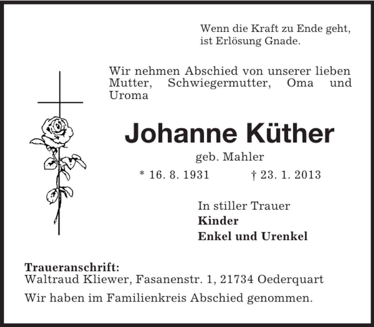 <p>Wenn die Kraft zu Ende geht,<br />ist Erlösung Gnade.<br />Wir nehmen Abschied von unserer lieben Mutter, Schwiegermutter, Oma und<br />Uroma<br />Johanne Küther<br />geb. Mahler<br />* 16. 8. 1931 † 23. 1. 2013<br />In stiller Trauer<br />Kinder<br />Enkel und Urenkel<br />Traueranschrift:<br />Waltraud Kliewer, Fasanenstr. 1, 21734 Oederquart<br />Wir haben im Familienkreis Abschied genommen.</p>