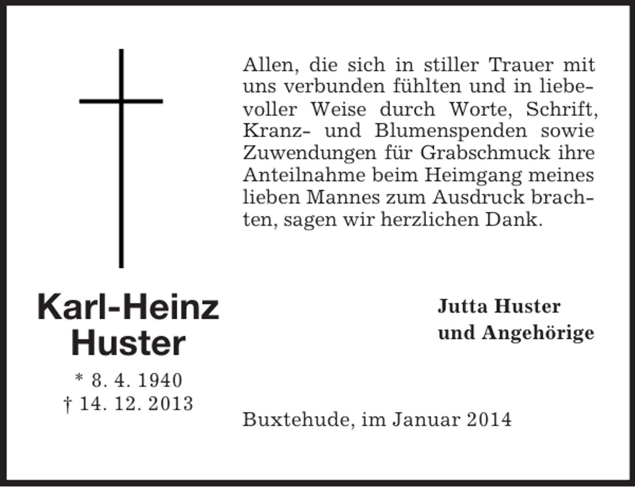 <p>Karl-Heinz<br />Huster<br />* 8. 4. 1940<br />† 14. 12. 2013</p><p>Allen, die sich in stiller Trauer mit uns verbunden fühlten und in liebevoller Weise durch Worte, Schrift, Kranz- und Blumenspenden sowie Zuwendungen für Grabschmuck ihre Anteilnahme beim Heimgang meines lieben Mannes zum Ausdruck brachten, sagen wir herzlichen Dank.<br />Jutta Huster<br />und Angehörige<br />Buxtehude, im Januar 2014</p>