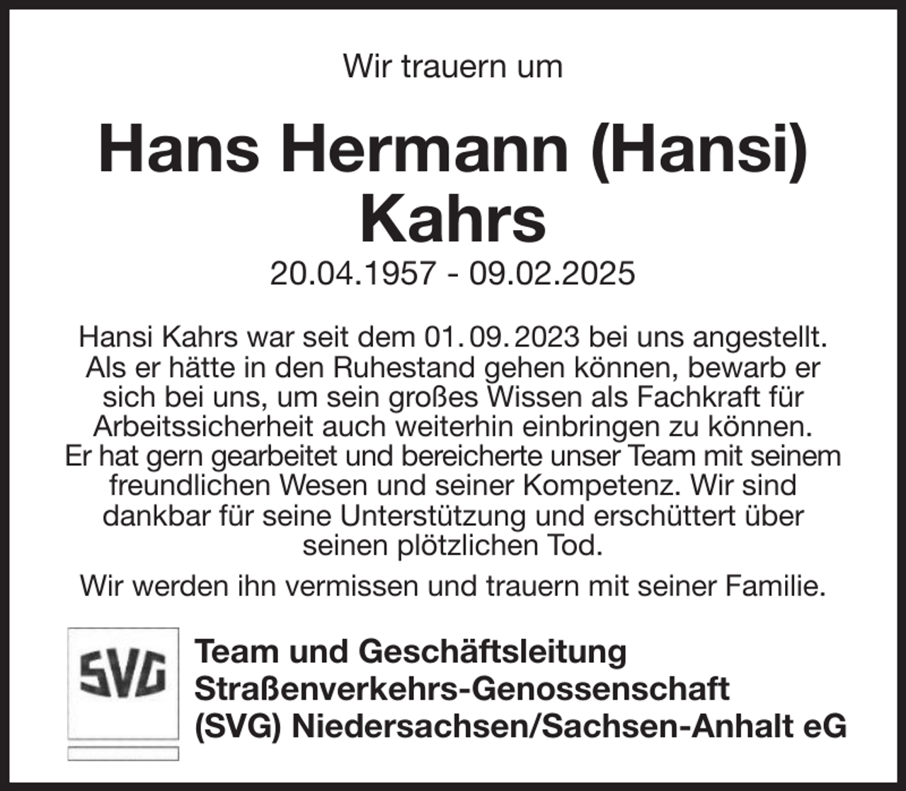 <p>Wir trauern um<br />Hans Hermann (Hansi) Kahrs<br />20.04.1957 - 09.02.2025<br />Hansi Kahrs war seit dem 01. 09. 2023 bei uns angestellt.<br />Als er hätte in den Ruhestand gehen können, bewarb er sich bei uns, um sein großes Wissen als Fachkraft für<br />Arbeitssicherheit auch weiterhin einbringen zu können.<br />Er hat gern gearbeitet und bereicherte unser Team mit seinem freundlichen Wesen und seiner Kompetenz. Wir sind<br />dankbar für seine Unterstützung und erschüttert über<br />seinen plötzlichen Tod.<br />Wir werden ihn vermissen und trauern mit seiner Familie.<br />Team und Geschäftsleitung<br />Straßenverkehrs-Genossenschaft<br />(SVG) Niedersachsen/Sachsen-Anhalt eG</p>