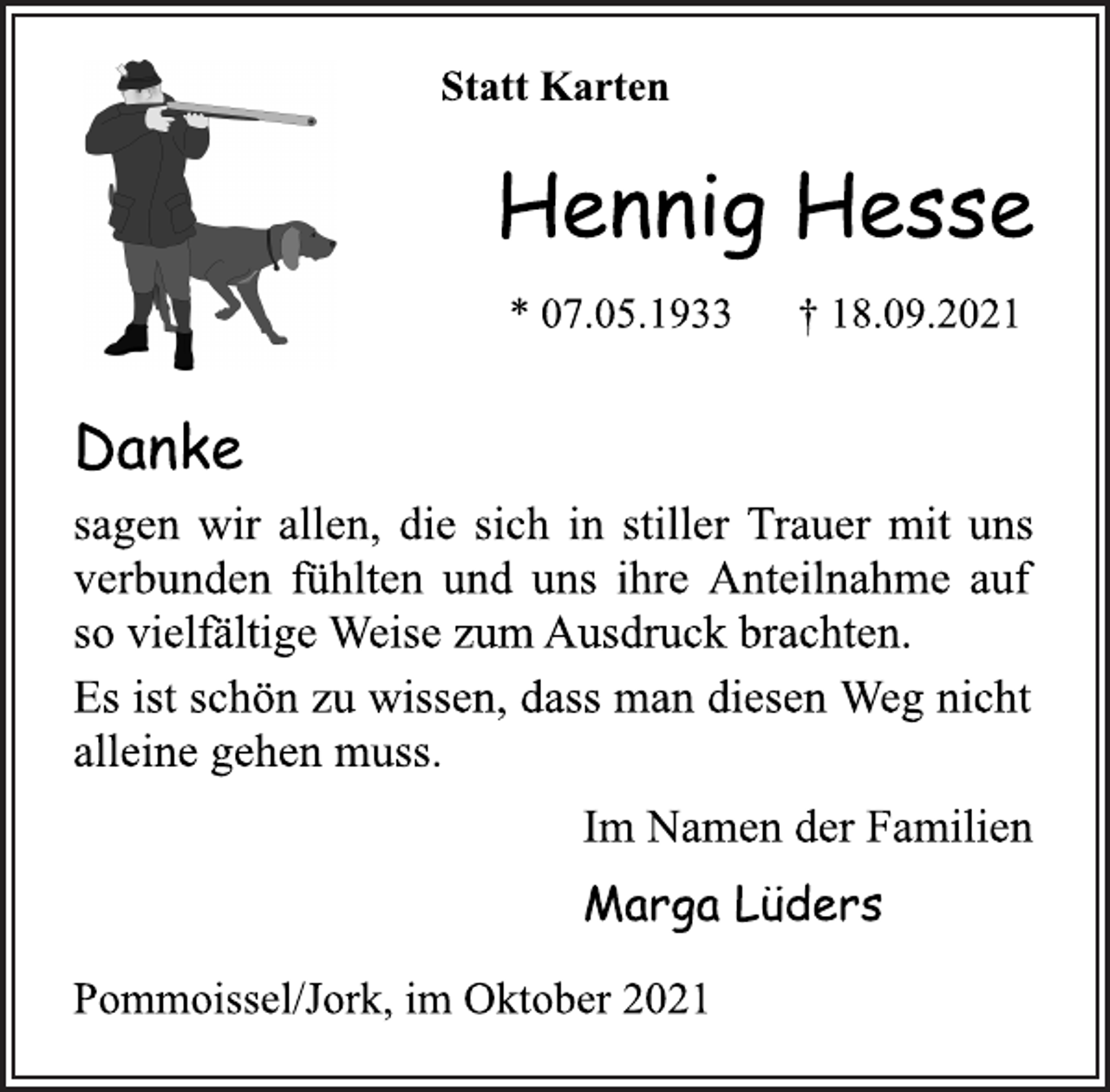 <p>Statt Karten<br />Hennig Hesse<br />* 07.05.1933 † 18.09.2021<br />Danke<br />sagen wir allen, die sich in stiller Trauer mit uns<br />verbunden fühlten und uns ihre Anteilnahme auf<br />so vielfältige Weise zum Ausdruck brachten.<br />Es ist schön zu wissen, dass man diesen Weg nicht<br />alleine gehen muss.<br />Im Namen der Familien<br />Marga Lüders<br />Pommoissel/Jork, im Oktober 2021</p>