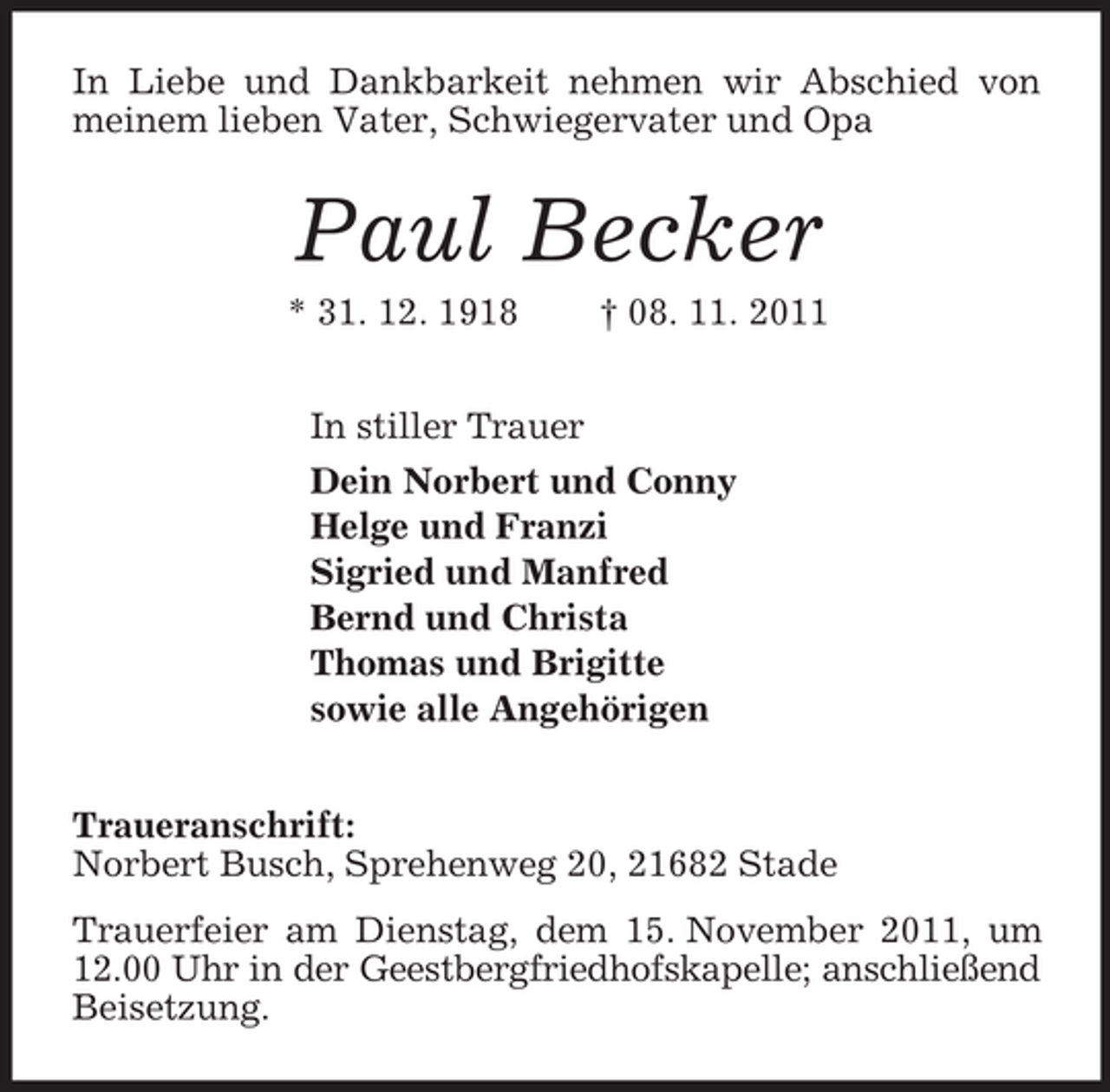 <p>In Liebe und Dankbarkeit nehmen wir Abschied von meinem lieben Vater, Schwiegervater und Opa<br />Paul Becker<br />* 31. 12. 1918 † 08. 11. 2011<br />In stiller Trauer<br />Dein Norbert und Conny<br />Helge und Franzi<br />Sigried und Manfred<br />Bernd und Christa<br />Thomas und Brigitte<br />sowie alle Angehörigen<br />Traueranschrift:<br />Norbert Busch, Sprehenweg 20, 21682 Stade<br />Trauerfeier am Dienstag, dem 15. November 2011, um 12.00 Uhr in der Geestbergfriedhofskapelle; anschließend Beisetzung.</p>