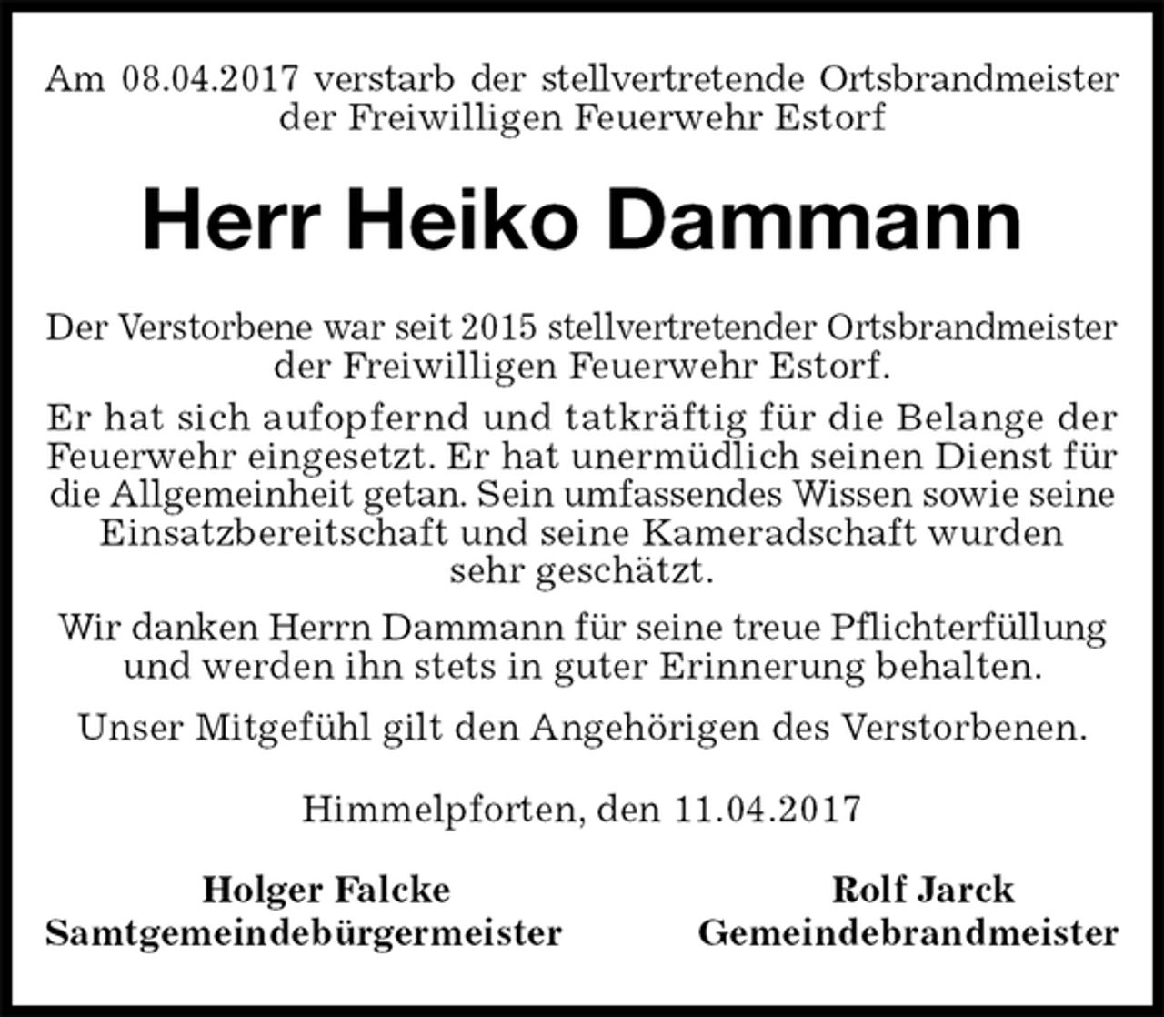 <p>Am 08.04.2017 verstarb der stellvertretende Ortsbrandmeister<br />der Freiwilligen Feuerwehr Estorf<br />Herr Heiko Dammann<br />Der Verstorbene war seit 2015 stellvertretender Ortsbrandmeister<br />der Freiwilligen Feuerwehr Estorf.<br />Er hat sich aufopfernd und tatkräftig für die Belange der<br />Feuerwehr eingesetzt. Er hat unermüdlich seinen Dienst für<br />die Allgemeinheit getan. Sein umfassendes Wissen sowie seine<br />Einsatzbereitschaft und seine Kameradschaft wurden<br />sehr geschätzt.<br />Wir danken Herrn Dammann für seine treue Pflichterfüllung<br />und werden ihn stets in guter Erinnerung behalten.<br />Unser Mitgefühl gilt den Angehörigen des Verstorbenen.<br />Himmelpforten, den 11.04.2017<br />Holger Falcke Rolf Jarck<br />Samtgemeindebürgermeister Gemeindebrandmeister</p>