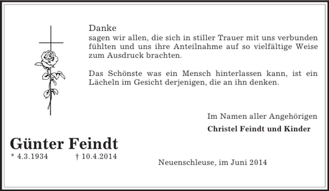 <p>Günter Feindt<br />* 4.3.1934 † 10.4.2014<br />Danke<br />sagen wir allen, die sich in stiller Trauer mit uns verbunden<br />fühlten und uns ihre Anteilnahme auf so vielfältige Weise<br />zum Ausdruck brachten.</p><p>Das Schönste was ein Mensch hinterlassen kann, ist ein<br />Lächeln im Gesicht derjenigen, die an ihn denken.<br />Im Namen aller Angehörigen<br />Christel Feindt und Kinder<br />Neuenschleuse, im Juni 2014</p>