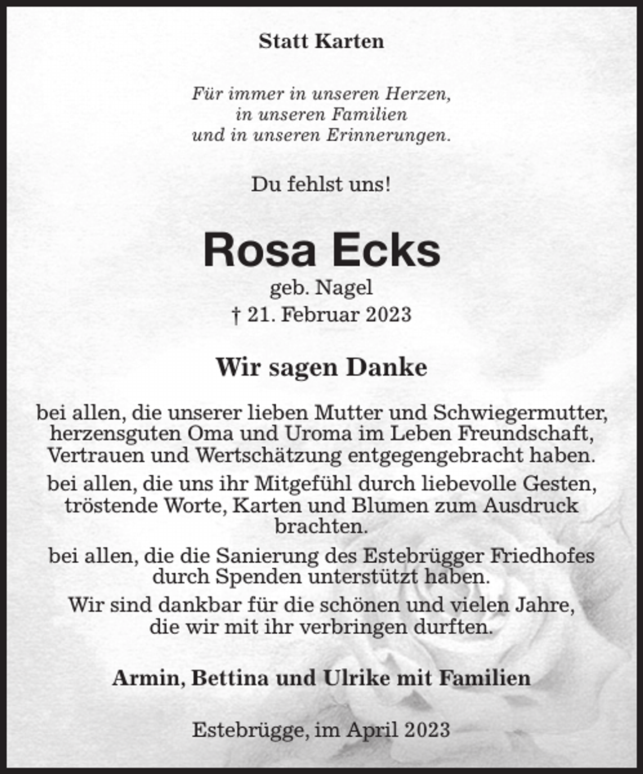 <p>Statt Karten<br />Für immer in unseren Herzen,<br />in unseren Familien<br />und in unseren Erinnerungen.<br />Du fehlst uns!<br />Rosa Ecks<br />geb. Nagel<br />† 21. Februar 2023<br />Wir sagen Danke</p><p>bei allen, die unserer lieben Mutter und Schwiegermutter, herzensguten Oma und Uroma im Leben Freundschaft, Vertrauen und Wertschätzung entgegengebracht haben.<br />bei allen, die uns ihr Mitgefühl durch liebevolle Gesten, tröstende Worte, Karten und Blumen zum Ausdruck<br />brachten.<br />bei allen, die die Sanierung des Estebrügger Friedhofes durch Spenden unterstützt haben.<br />Wir sind dankbar für die schönen und vielen Jahre,<br />die wir mit ihr verbringen durften.<br />Armin, Bettina und Ulrike mit Familien<br />Estebrügge, im April 2023</p>