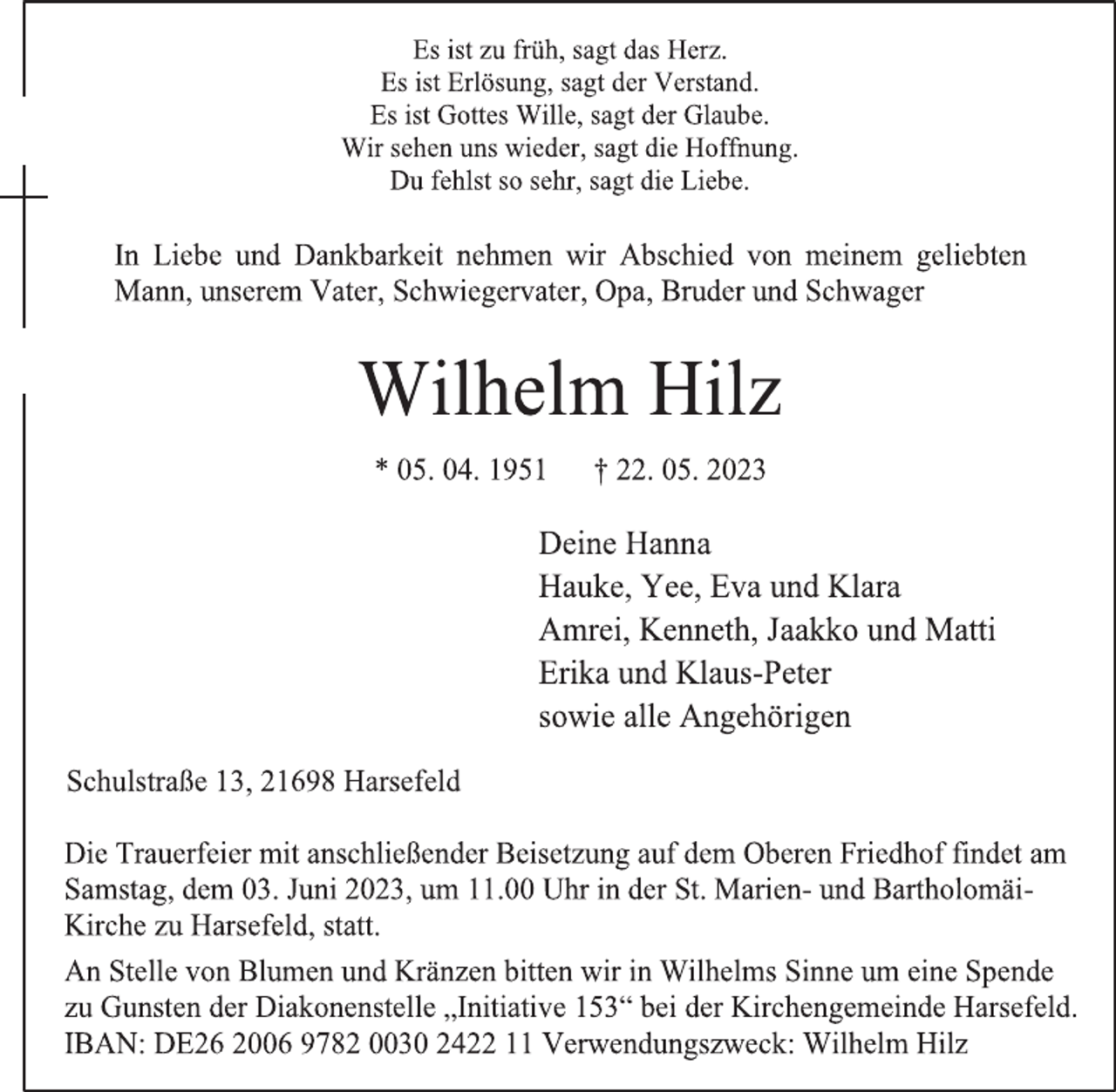 <p>Es ist zu früh, sagt das Herz.</p><p>Es ist Erlösung, sagt der Verstand.<br />Es ist Gottes Wille, sagt der Glaube.</p><p>Wir sehen uns wieder, sagt die Hoffnung.</p><p>Du fehlst so sehr, sagt die Liebe.<br />In Liebe und Dankbarkeit nehmen wir Abschied von meinem geliebten<br />Mann,<br />unserem Vater, Schwiegervater, Opa, Bruder und Schwager<br />Wilhelm Hilz<br />* 05. 04. 1951 † 22. 05. 2023<br />Deine Hanna<br />Hauke, Yee, Eva und Klara</p><p>Amrei, Kenneth, Jaakko und Matti<br />Erika und Klaus-Peter<br />sowie alle Angehörigen<br />Schulstraße 13, 21698 Harsefeld<br />Die Trauerfeier mit anschließender Beisetzung auf dem Oberen Friedhof findet am</p><p>Samstag, dem 03. Juni 2023, um 11.00 Uhr in der St. Marien- und Bartholomäi-<br />Kirche zu Harsefeld, statt.<br />An Stelle von Blumen und Kränzen bitten wir in Wilhelms Sinne um eine Spende</p><p>zu Gunsten der Diakonenstelle „Initiative 153“ bei der Kirchengemeinde Harsefeld.</p><p>IBAN: DE26 2006 9782 0030 2422 11 Verwendungszweck: Wilhelm Hilz</p>