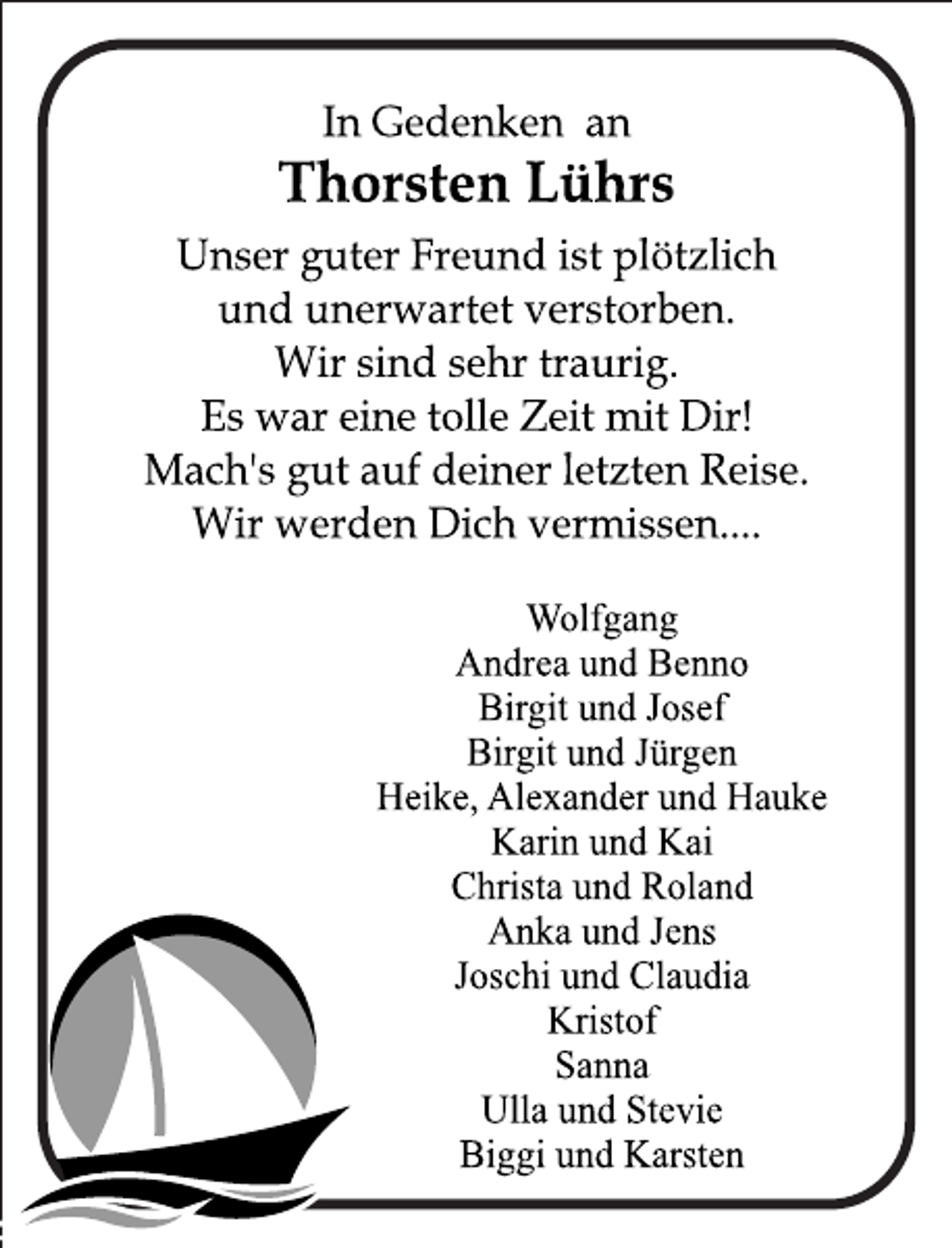 <p>In Gedenken an<br />Thorsten Lührs<br />Unser guter Freund ist plötzlich<br />und unerwartet verstorben.<br />Wir sind sehr traurig.<br />Es war eine tolle Zeit mit Dir!<br />Mach's gut auf Deiner letzten Reise.<br />Wir werden Dich vermissen....</p>
<p>Wolfgang<br />Andrea und Benno<br />Birgit und Josef<br />Birgit und Jürgen<br />Heike, Alexander und Hauke<br />Karin und Kai<br />Christa und Roland<br />Anka und Jens<br />Joschi und Claudia<br />Kristof<br />Sanna<br />Ulla und Stevie<br />Biggi und Karsten</p>