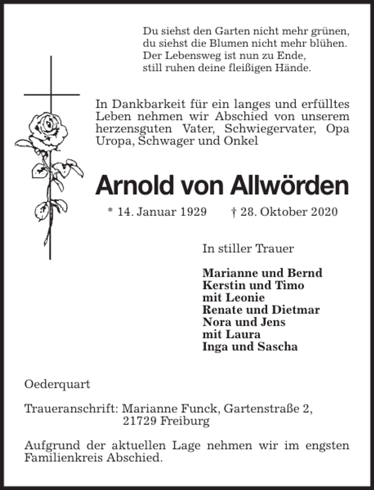 <p>Du siehst den Garten nicht mehr grünen,<br />du siehst die Blumen nicht mehr blühen.<br />Der Lebensweg ist nun zu Ende,<br />still ruhen deine fleißigen Hände.<br />In Dankbarkeit für ein langes und erfülltes Leben nehmen wir Abschied von unserem herzensguten Vater, Schwiegervater, Opa Uropa, Schwager und Onkel<br />Arnold von Allwörden<br />* 14. Januar 1929 † 28. Oktober 2020<br />In stiller Trauer</p>
<p>Marianne und Bernd<br />Kerstin und Timo<br />mit Leonie<br />Renate und Dietmar<br />Nora und Jens<br />mit Laura<br />Inga und Sascha<br />Oederquart</p>
<p>Traueranschrift: Marianne Funck, Gartenstraße 2,<br />21729 Freiburg</p>
<p>Aufgrund der aktuellen Lage nehmen wir im engsten Familienkreis Abschied.</p>