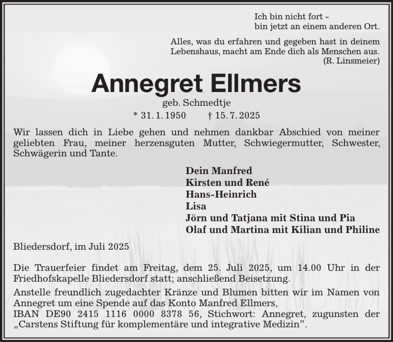 <p>Ich bin nicht fort -<br />bin jetzt an einem anderen Ort.<br />Alles, was du erfahren und gegeben hast in deinem<br />Lebenshaus, macht am Ende dich als Menschen aus.<br />(R. Linsmeier)<br />Annegret Ellmers<br />geb. Schmedtje<br />* 31. 1. 1950 † 15. 7. 2025<br />Wir lassen dich in Liebe gehen und nehmen dankbar Abschied von meiner<br />geliebten Frau, meiner herzensguten Mutter, Schwiegermutter, Schwester, Schwägerin und Tante.<br />Dein Manfred<br />Kirsten und René<br />Hans-Heinrich<br />Lisa<br />Jörn und Tatjana mit Stina und Pia<br />Olaf und Martina mit Kilian und Philine<br />Bliedersdorf, im Juli 2025</p><p>Die Trauerfeier findet am Freitag, dem 25. Juli 2025, um 14.00 Uhr in der<br />Friedhofskapelle Bliedersdorf statt; anschließend Beisetzung.<br />Anstelle freundlich zugedachter Kränze und Blumen bitten wir im Namen von Annegret um eine Spende auf das Konto Manfred Ellmers,<br />IBAN DE90 2415 1116 0000 8378 56, Stichwort: Annegret, zugunsten der<br />„Carstens Stiftung für komplementäre und integrative Medizin”.</p>