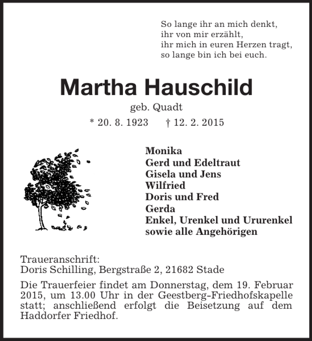 <p>So lange ihr an mich denkt,<br />ihr von mir erzählt,<br />ihr mich in euren Herzen tragt,<br />so lange bin ich bei euch.<br />Martha Hauschild<br />geb. Quadt<br />* 20. 8. 1923 † 12. 2. 2015<br />Monika<br />Gerd und Edeltraut<br />Gisela und Jens<br />Wilfried<br />Doris und Fred<br />Gerda<br />Enkel, Urenkel und Ururenkel<br />sowie alle Angehörigen<br />Traueranschrift:<br />Doris Schilling, Bergstraße 2, 21682 Stade<br />Die Trauerfeier findet am Donnerstag, dem 19. Februar 2015, um 13.00 Uhr in der Geestberg-Friedhofskapelle statt; anschließend erfolgt die Beisetzung auf dem<br />Haddorfer Friedhof.</p>