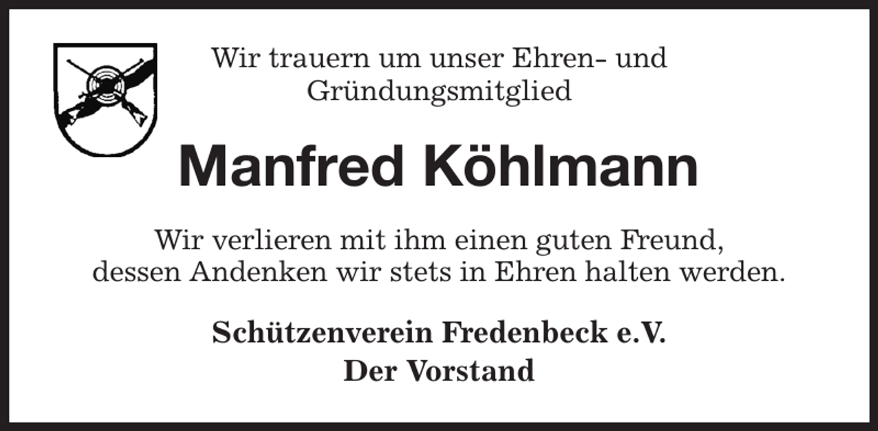 <p>Wir trauern um unser Ehren- und<br />Gründungsmitglied<br />Manfred Köhlmann<br />Wir verlieren mit ihm einen guten Freund,<br />dessen Andenken wir stets in Ehren halten werden.<br />Schützenverein Fredenbeck e.V.<br />Der Vorstand</p>