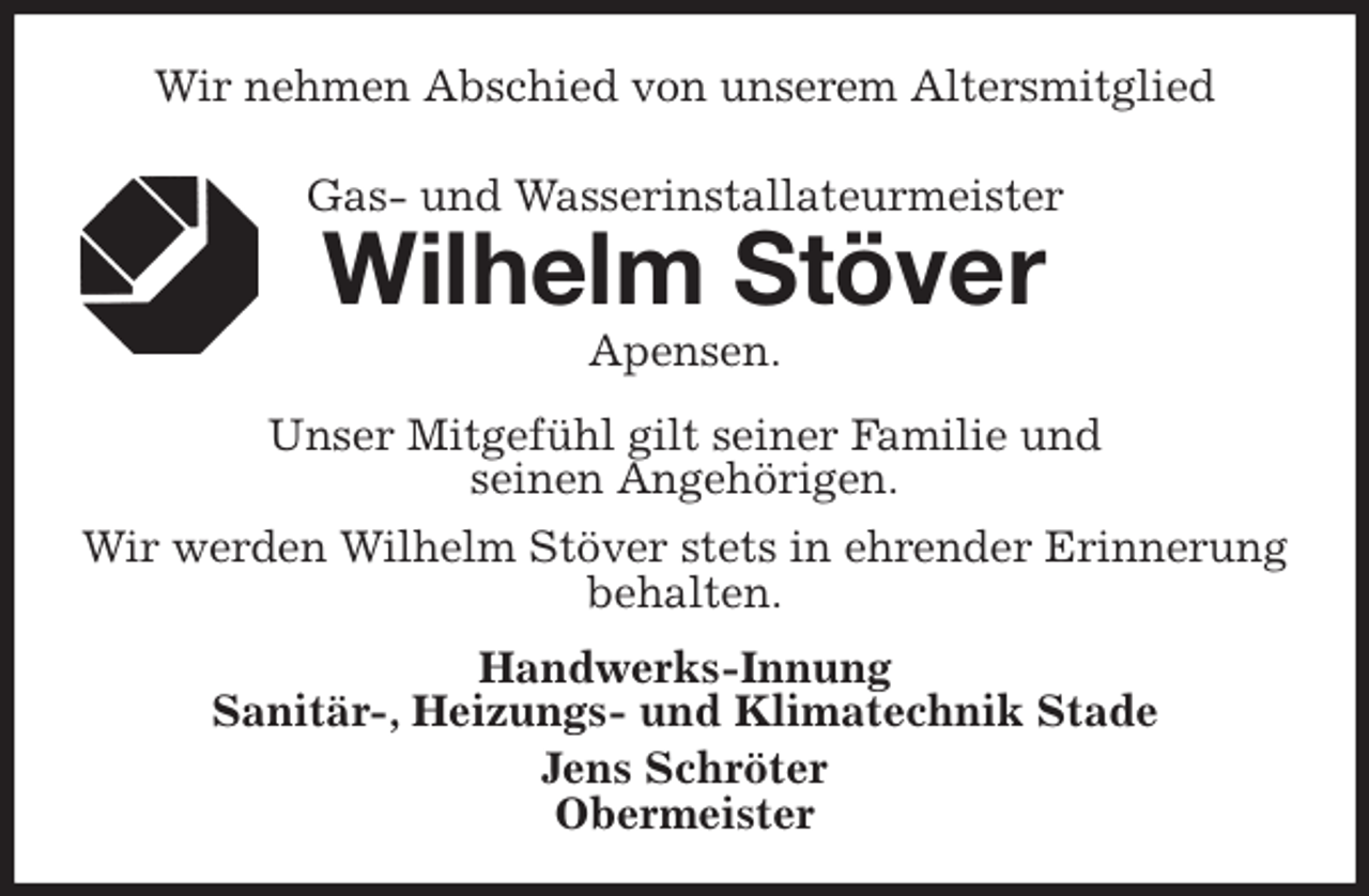 <p>Wir nehmen Abschied von unserem Altersmitglied<br />Gas- und Wasserinstallateurmeister<br />Wilhelm Stöver<br />Handwerks-Innung<br />Sanitär-, Heizungs- und Klimatechnik Stade<br />Jens Schröter<br />Obermeister<br />Apensen.<br />Unser Mitgefühl gilt seiner Familie und<br />seinen Angehörigen.<br />Wir werden Wilhelm Stöver stets in ehrender Erinnerung<br />behalten.</p>