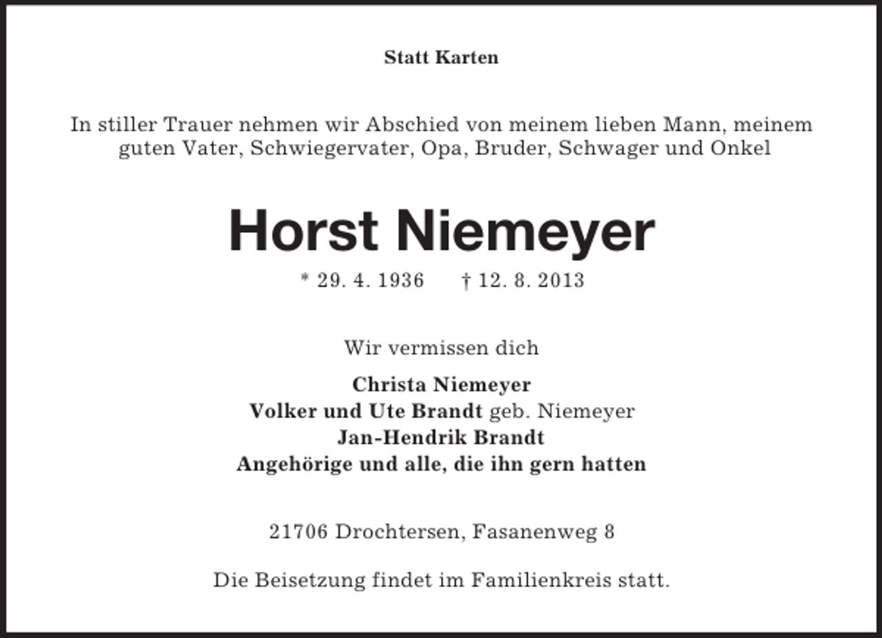 <p>Statt Karten</p><p>In stiller Trauer nehmen wir Abschied von meinem lieben Mann, meinem<br />guten Vater, Schwiegervater, Opa, Bruder, Schwager und Onkel</p><p>Horst Niemeyer<br />* 29. 4. 1936</p><p>† 12. 8. 2013</p><p>Wir vermissen dich<br />Christa Niemeyer<br />Volker und Ute Brandt geb. Niemeyer<br />Jan-Hendrik Brandt<br />Angehörige und alle, die ihn gern hatten<br />21706 Drochtersen, Fasanenweg 8<br />Die Beisetzung findet im Familienkreis statt.</p>
