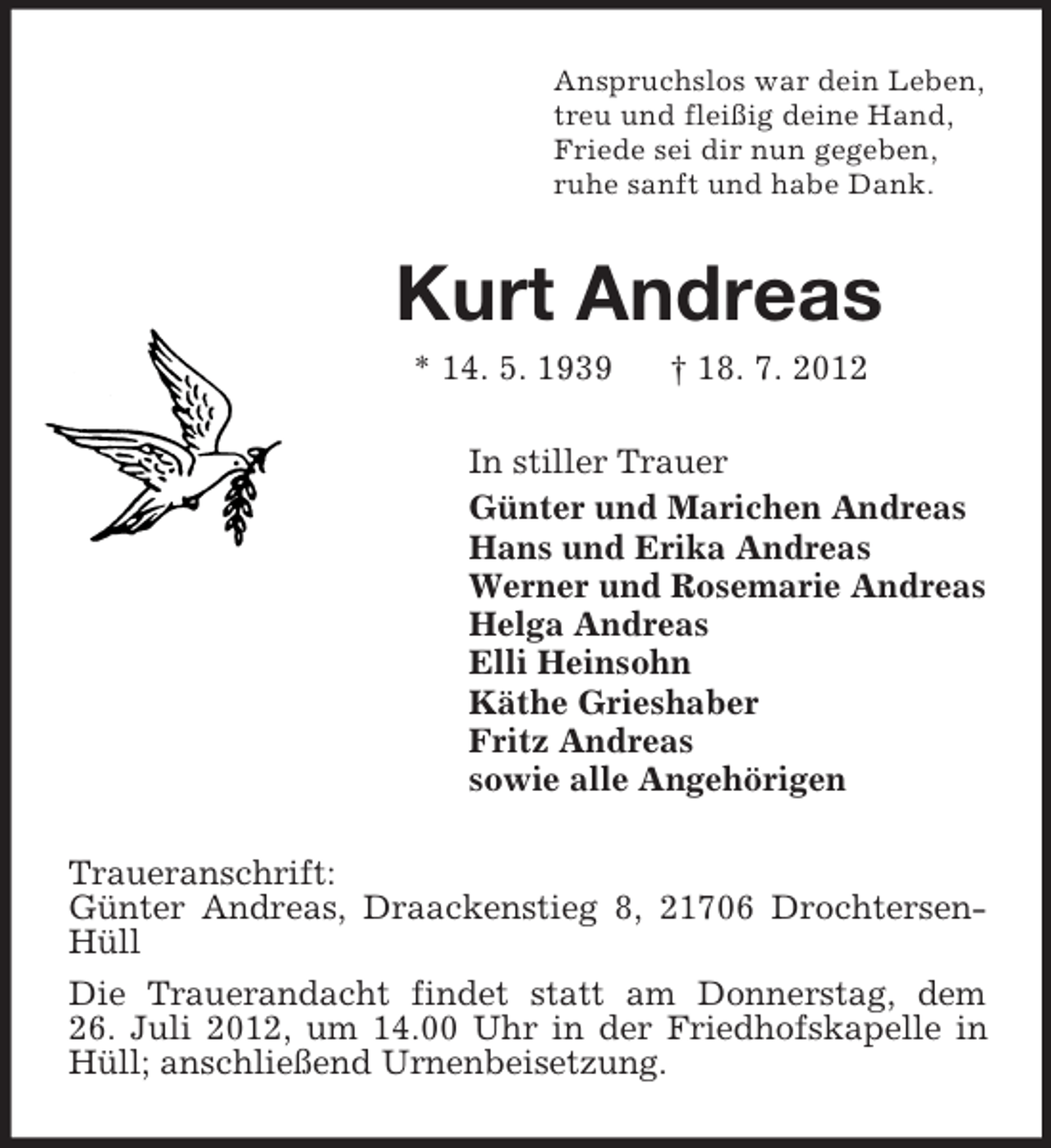 <p>Anspruchslos war dein Leben,<br />treu und fleißig deine Hand,<br />Friede sei dir nun gegeben,<br />ruhe sanft und habe Dank.</p><p>Kurt Andreas<br />* 14. 5. 1939</p><p>† 18. 7. 2012</p><p>In stiller Trauer<br />Günter und Marichen Andreas<br />Hans und Erika Andreas<br />Werner und Rosemarie Andreas<br />Helga Andreas<br />Elli Heinsohn<br />Käthe Grieshaber<br />Fritz Andreas<br />sowie alle Angehörigen<br />Traueranschrift:<br />Günter Andreas, Draackenstieg 8, 21706 DrochtersenHüll<br />Die Trauerandacht findet statt am Donnerstag, dem<br />26. Juli 2012, um 14.00 Uhr in der Friedhofskapelle in<br />Hüll; anschließend Urnenbeisetzung.</p>