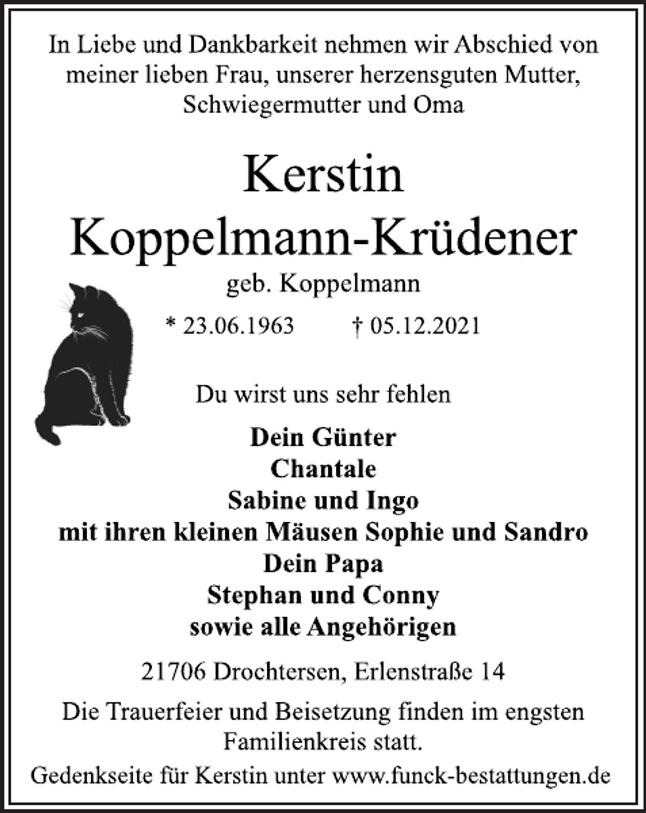 <p>In Liebe und Dankbarkeit nehmen wir Abschied von<br />meiner lieben Frau, unserer herzensguten Mutter,<br />Schwiegermutter und Oma<br />Kerstin<br />Koppelmann-Krüdener<br />geb. Koppelmann<br />* 23.06.1963 † 05.12.2021<br />Du wirst uns sehr fehlen<br />Dein Günter<br />Chantale<br />Sabine und Ingo<br />mit ihren kleinen Mäusen Sophie und Sandro<br />Dein Papa<br />Stephan und Conny<br />sowie alle Angehörigen<br />21706 Drochtersen, Erlenstraße 14<br />Die Trauerfeier und Beisetzung finden im engsten<br />Familienkreis statt.<br />Gedenkseite für Kerstin unter www.funck-bestattungen.de</p>