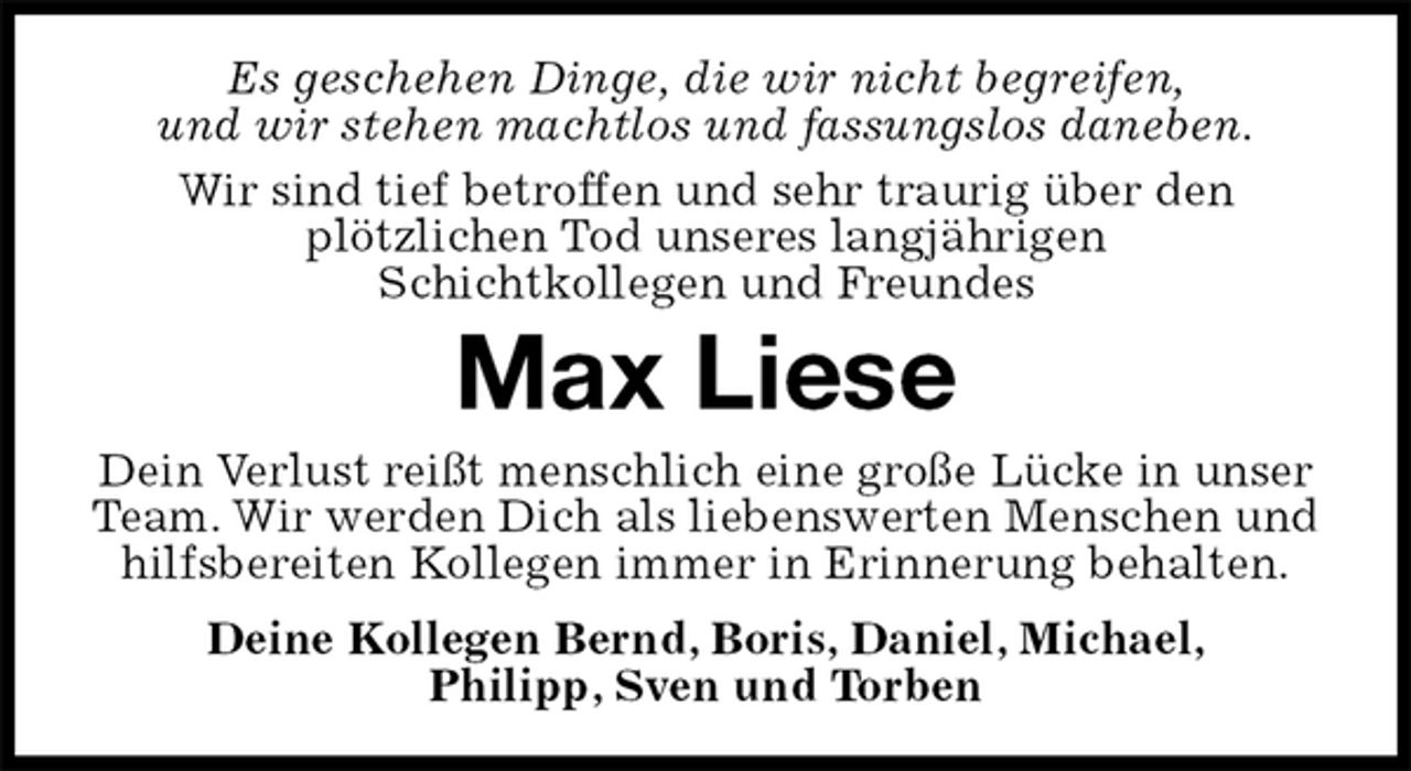 <p>Es geschehen Dinge, die wir nicht begreifen,<br />und wir stehen machtlos und fassungslos daneben.<br />Wir sind tief betroffen und sehr traurig über den<br />plötzlichen Tod unseres langjährigen<br />Schichtkollegen und Freundes<br />Max Liese<br />Dein Verlust reißt menschlich eine große Lücke in unser Team. Wir werden Dich als liebenswerten Menschen und hilfsbereiten Kollegen immer in Erinnerung behalten.<br />Deine Kollegen Bernd, Boris, Daniel, Michael,<br />Philipp, Sven und Torben</p>