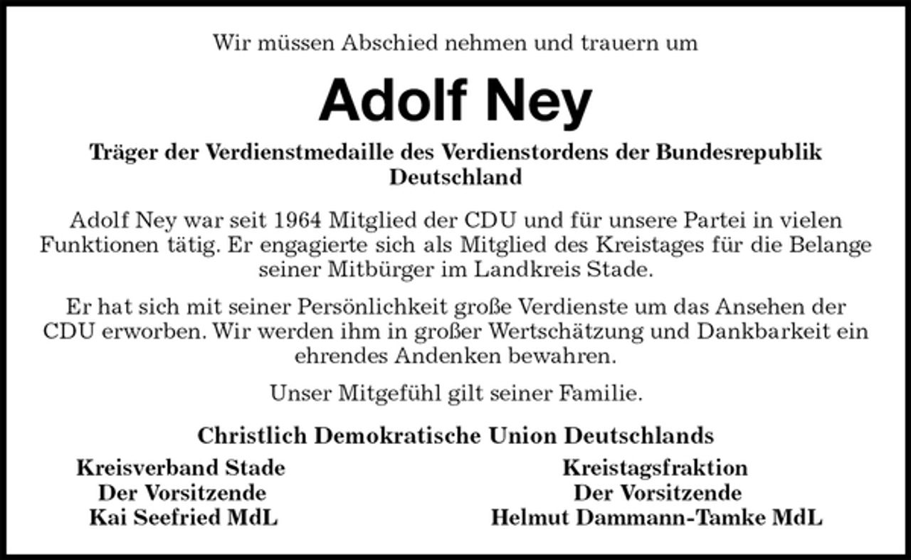 <p>Wir müssen Abschied nehmen und trauern um<br />Adolf Ney<br />Träger der Verdienstmedaille des Verdienstordens der Bundesrepublik Deutschland<br />Adolf Ney war seit 1964 Mitglied der CDU und für unsere Partei in vielen Funktionen tätig. Er engagierte sich als Mitglied des Kreistages für die Belange<br />seiner Mitbürger im Landkreis Stade.<br />Er hat sich mit seiner Persönlichkeit große Verdienste um das Ansehen der CDU erworben. Wir werden ihm in großer Wertschätzung und Dankbarkeit ein ehrendes Andenken bewahren.<br />Unser Mitgefühl gilt seiner Familie.<br />Christlich Demokratische Union Deutschlands<br />Kreisverband Stade Kreistagsfraktion<br />Der Vorsitzende Der Vorsitzende<br />Kai Seefried MdL Helmut Dammann-Tamke MdL</p>