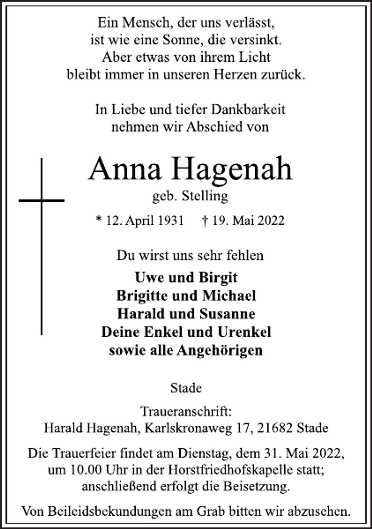 <p>Ein Mensch, der uns verlässt,<br />ist wie eine Sonne, die versinkt.<br />Aber etwas von ihrem Licht<br />bleibt immer in unseren Herzen zurück.<br />In Liebe und tiefer Dankbarkeit<br />nehmen wir Abschied von<br />Anna Hagenah<br />geb. Stelling<br />* 12. April 1931 † 19. Mai 2022<br />Du wirst uns sehr fehlen<br />Uwe und Birgit<br />Brigitte und Michael<br />Harald und Susanne<br />Deine Enkel und Urenkel<br />sowie alle Angehörigen<br />Stade<br />Traueranschrift:<br />Harald Hagenah, Karlskronaweg 17, 21682 Stade<br />Die Trauerfeier findet am Dienstag, dem 31. Mai 2022,<br />um 10.00 Uhr in der Horstfriedhofskapelle statt;<br />anschließend erfolgt die Beisetzung.<br />Von Beileidsbekundungen am Grab bitten wir abzusehen.</p>