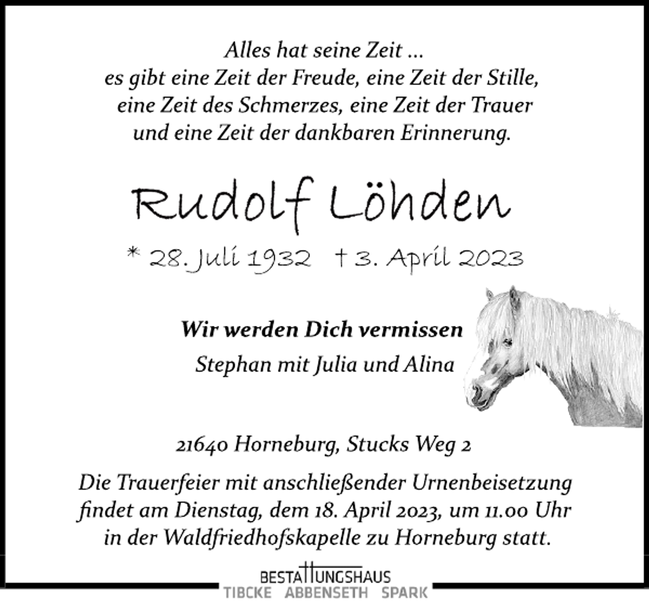 <p>Alles hat seine Zeit ...<br />es gibt eine Zeit der Freude, eine Zeit der Stille,<br />eine Zeit des Schmerzes, eine Zeit der Trauer<br />und eine Zeit der dankbaren Erinnerung.<br />Rudolf Löhden<br />* 28. Juli 1932 + 3. April 2023<br />Wir werden Dich vermissen<br />Stephan mit Julia und Alina<br />21640 Horneburg, Stucks Weg 2<br />Die Trauerfeier mit anschließender Urnenbeisetzung<br />findet am Dienstag, dem 18. April 2023, um 11.00 Uhr<br />in der Waldfriedhofskapelle zu Horneburg statt.</p>