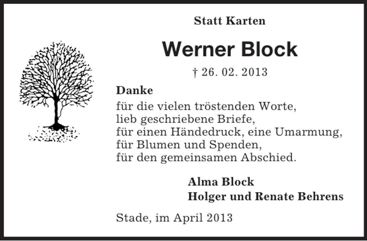 <p>Statt Karten</p><p>Werner Block<br />† 26. 02. 2013<br />Danke<br />für die vielen tröstenden Worte,<br />lieb geschriebene Briefe,<br />für einen Händedruck, eine Umarmung,<br />für Blumen und Spenden,<br />für den gemeinsamen Abschied.<br />Alma Block<br />Holger und Renate Behrens<br />Stade, im April 2013</p>