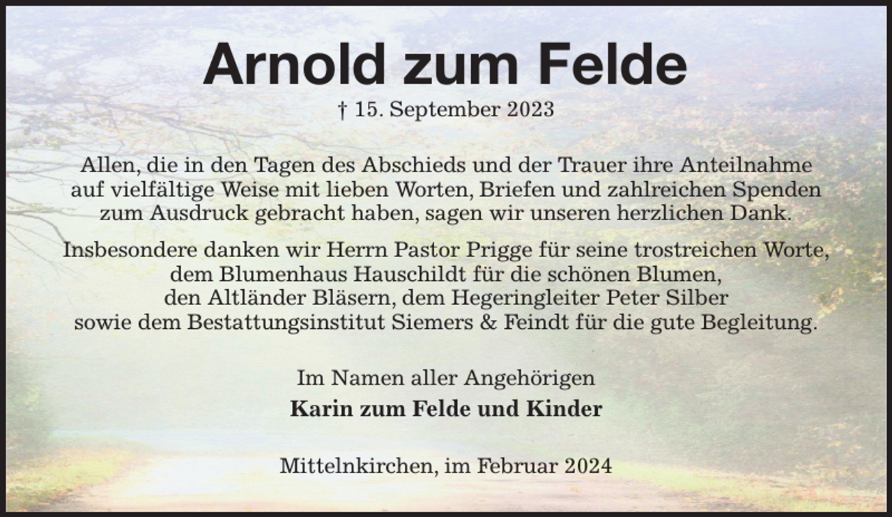 <p>Arnold zum Felde<br />† 15. September 2023<br />Allen, die in den Tagen des Abschieds und der Trauer ihre Anteilnahme<br />auf vielfältige Weise mit lieben Worten, Briefen und zahlreichen Spenden<br />zum Ausdruck gebracht haben, sagen wir unseren herzlichen Dank.<br />Insbesondere danken wir Herrn Pastor Prigge für seine trostreichen Worte,<br />dem Blumenhaus Hauschildt für die schönen Blumen,<br />den Altländer Bläsern, dem Hegeringleiter Peter Silber<br />sowie dem Bestattungsinstitut Siemers &amp; Feindt für die gute Begleitung.<br />Im Namen aller Angehörigen<br />Karin zum Felde und Kinder<br />Mittelnkirchen, im Februar 2024</p>