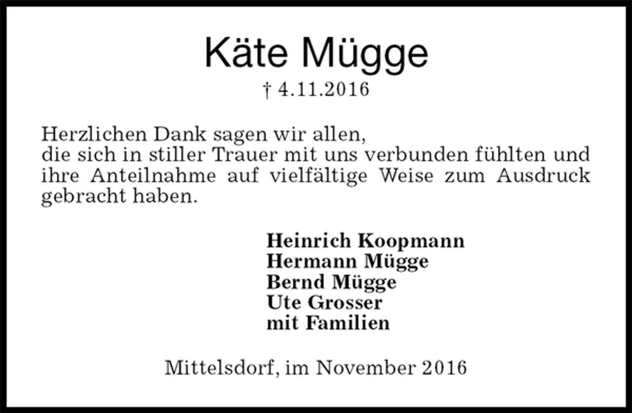 <p>Käte Mügge<br />† 4.11.2016<br />Herzlichen Dank sagen wir allen,<br />die sich in stiller Trauer mit uns verbunden fühlten und ihre Anteilnahme auf vielfältige Weise zum Ausdruck gebracht haben.<br />Heinrich Koopmann<br />Hermann Mügge<br />Bernd Mügge<br />Ute Grosser<br />mit Familien<br />Mittelsdorf, im November 2016</p>