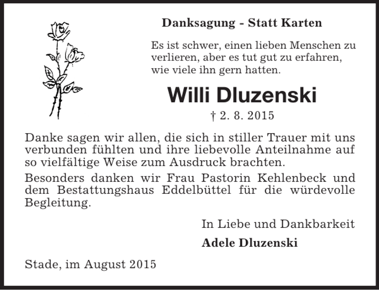 <p>Danksagung - Statt Karten<br />Es ist schwer, einen lieben Menschen zu verlieren, aber es tut gut zu erfahren,<br />wie viele ihn gern hatten.<br />Willi Dluzenski<br />† 2. 8. 2015<br />Danke sagen wir allen, die sich in stiller Trauer mit uns verbunden fühlten und ihre liebevolle Anteilnahme auf so vielfältige Weise zum Ausdruck brachten.<br />Besonders danken wir Frau Pastorin Kehlenbeck und dem Bestattungshaus Eddelbüttel für die würdevolle Begleitung.<br />In Liebe und Dankbarkeit<br />Adele Dluzenski<br />Stade, im August 2015</p>