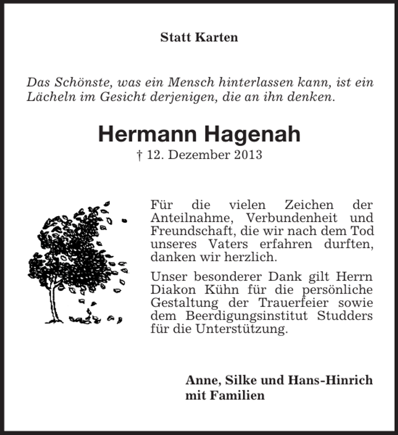 <p>Das Schönste, was ein Mensch hinterlassen kann, ist ein Lächeln im Gesicht derjenigen, die an ihn denken.<br />Statt Karten<br />Hermann Hagenah<br />† 12. Dezember 2013<br />Für die vielen Zeichen der<br />Anteilnahme, Verbundenheit und Freundschaft, die wir nach dem Tod unseres Vaters erfahren durften, danken wir herzlich.<br />Unser besonderer Dank gilt Herrn Diakon Kühn für die persönliche Gestaltung der Trauerfeier sowie dem Beerdigungsinstitut Studders für die Unterstützung.<br />Anne, Silke und Hans-Hinrich<br />mit Familien</p>