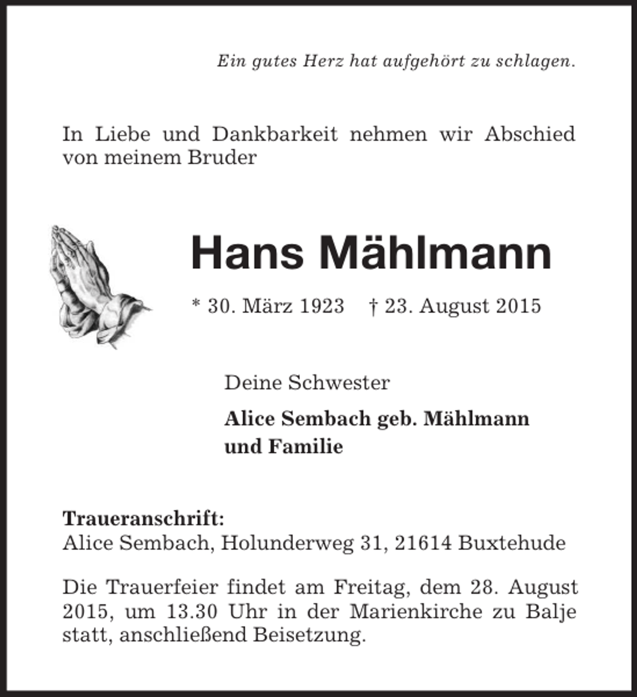 <p>Ein gutes Herz hat aufgehört zu schlagen.<br />In Liebe und Dankbarkeit nehmen wir Abschied von meinem Bruder<br />Hans Mählmann<br />* 30. März 1923 † 23. August 2015<br />Deine Schwester<br />Alice Sembach geb. Mählmann<br />und Familie<br />Traueranschrift:<br />Alice Sembach, Holunderweg 31, 21614 Buxtehude<br />Die Trauerfeier findet am Freitag, dem 28. August 2015, um 13.30 Uhr in der Marienkirche zu Balje statt, anschließend Beisetzung.</p>